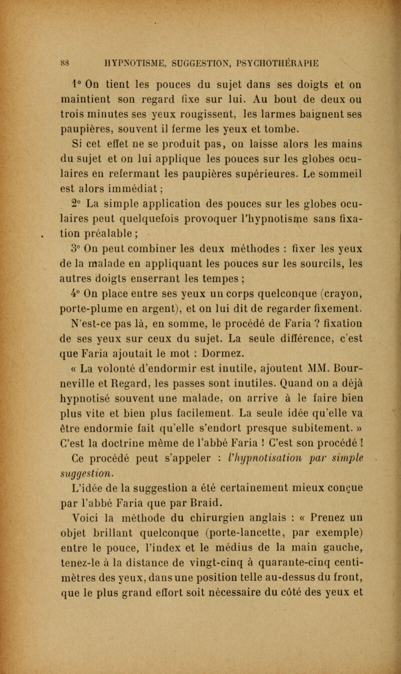 1° On tient les pouces du sujet dans ses doigts et on maintient son regard fixe sur lui. Au bout de deux ou trois minutes ses yeux rougissent, les larmes baignent ses paupières, souvent il ferme les yeux et tombe. Si cet effet ne se produit pas, on laisse alors les mains du sujet et on lui applique les pouces sur les globes ocu- laires en refermant les paupières supérieures. Le sommeil est alors immédiat ; 2° La simple application des pouces sur les globes ocu- laires peut quelquefois provoquer l'hypnotisme sans fixa- tion préalable ; 3° On peut combiner les deux méthodes : fixer les yeux de la malade en appliquant les pouces sur les sourcils, les autres doigts enserrant les tempes ; 4° On place entre ses yeux un corps quelconque (crayon, porte-plume en argent), et on lui dit de regarder fixement. N'est-ce pas là, en somme, le procédé de Faria ? fixation de ses yeux sur ceux du sujet. La seule différence, c'est que Faria ajoutait le mot : Dormez. « La volonté d'endormir est inutile, ajoutent MM. Bour- neville et Regard, les passes sont inutiles. Quand on a déjà hypnotisé souvent une malade, on arrive à le faire bien plus vite et bien plus facilement. La seule idée qu'elle va être endormie fait qu'elle s'endort presque subitement. » C'est la doctrine même de l'abbé Faria ! C'est son procédé ! Ce procédé peut s'appeler : l'Iiypnotisation par simple suggestion. L'idée de la suggestion a été certainement mieux conçue par l'abbé Faria que par Braid. Voici la méthode du chirurgien anglais : « Prenez un objet brillant quelconque (porte-lancette, par exemple) entre le pouce, l'index et le médius de la main gauche, tenez-le à la distance de vingt-cinq à quarante-cinq centi- mètres des yeux, dans une position telle au-dessus du front, que le plus grand effort soit nécessaire du côté des yeux et