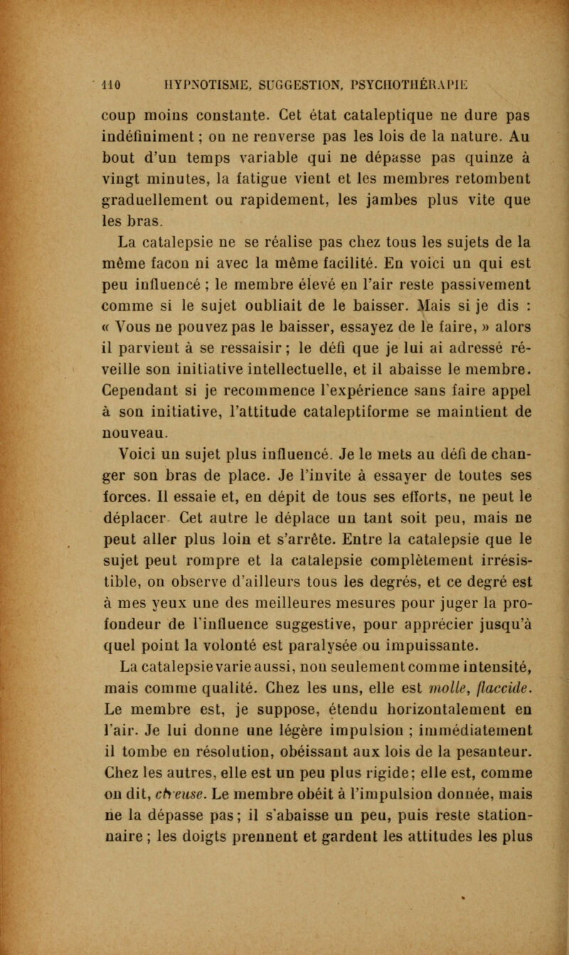 coup moins constante. Cet état cataleptique ne dure pas indéfiniment ; on ne renverse pas les lois de la nature. Au bout d'un temps variable qui ne dépasse pas quinze à vingt minutes, la fatigue vient et les membres retombent graduellement ou rapidement, les jambes plus vite que les bras. La catalepsie ne se réalise pas chez tous les sujets de la même façon ni avec la même facilité. En voici un qui est peu influencé ; le membre élevé en l'air reste passivement comme si le sujet oubliait de le baisser. Mais si je dis : « Vous ne pouvez pas le baisser, essayez de le faire, » alors il parvient à se ressaisir ; le défi que je lui ai adressé ré- veille son initiative intellectuelle, et il abaisse le membre. Cependant si je recommence l'expérience sans faire appel à son initiative, l'attitude cataleptiforme se maintient de nouveau. Voici un sujet plus influencé. Je le mets au défi de chan- ger son bras de place. Je l'invite à essayer de toutes ses forces. Il essaie et, en dépit de tous ses efforts, ne peut le déplacer- Cet autre le déplace un tant soit peu, mais ne peut aller plus loin et s'arrête. Entre la catalepsie que le sujet peut rompre et la catalepsie complètement irrésis- tible, on observe d'ailleurs tous les degrés, et ce degré est à mes yeux une des meilleures mesures pour juger la pro- fondeur de l'influence suggestive, pour apprécier jusqu'à quel point la volonté est paralysée ou impuissante. La catalepsie varie aussi, non seulement comme intensité, mais comme qualité. Chez les uns, elle est molle, flaccide. Le membre est, je suppose, étendu horizontalement en l'air. Je lui donne une légère impulsion ; immédiatement il tombe en résolution, obéissant aux lois de la pesanteur. Chez les autres, elle est un peu plus rigide; elle est, comme on dit, cheuse. Le membre obéit à l'impulsion donnée, mais ne la dépasse pas ; il s'abaisse un peu, puis reste station- naire ; les doigts prennent et gardent les attitudes les plus