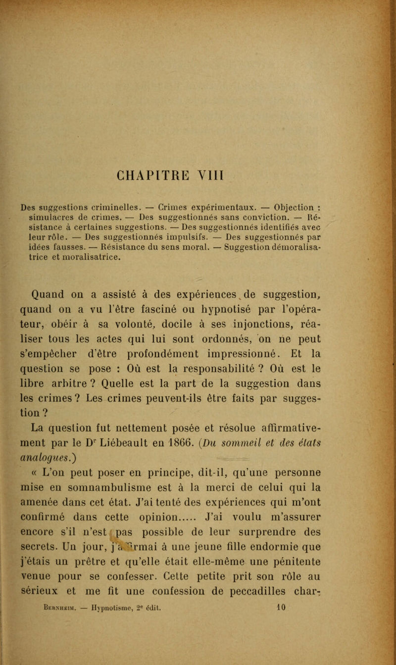 CHAPITRE VIII Des suggestions criminelles. — Grimes expérimentaux. — Objection : simulacres de crimes. — Des suggestionnés sans conviction. — Ré- sistance à certaines suggestions. — Des suggestionnés identifiés avec leur rôle. — Des suggestionnés impulsifs. — Des suggestionnés par idées fausses. — Résistance du sens moral. — Suggestion démoralisa- trice et moralisatrice. Quand on a assisté à des expériences de suggestion, quand on a vu l'être fasciné ou hypnotisé par l'opéra- teur, obéir à sa volonté, docile à ses injonctions, réa- liser tous les actes qui lui sont ordonnés, on ne peut s'empêcher d'être profondément impressionné. Et la question se pose : Où est la responsabilité ? Où est le libre arbitre ? Quelle est la part de la suggestion dans les crimes ? Les crimes peuvent-ils être faits par sugges- tion? La question fut nettement posée et résolue affirmative- ment par le Dr Liébeault en 1866. (Du sommeil et des états analogues.) « L'on peut poser en principe, dit-il, qu'une personne mise en somnambulisme est à la merci de celui qui la amenée dans cet état. J'ai tenté des expériences qui m'ont confirmé dans cette opinion J'ai voulu m'assurer encore s'il n'est pas possible de leur surprendre des secrets. Un jour, j'a^rmai à une jeune fille endormie que j'étais un prêtre et qu'elle était elle-même une pénitente venue pour se confesser. Cette petite prit son rôle au sérieux et me fit une confession de peccadilles char- Bernheim. — Hypnotisme, 2e édit, 10