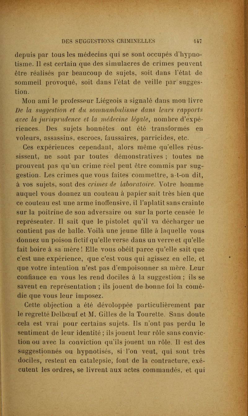 depuis par tous les médecius qui se sont occupés d'hypno- tisme. Il est certain que des simulacres de crimes peuvent être réalisés par beaucoup de sujets, soit dans l'état de sommeil provoqué, soit dans l'état de veille par sugges- tion. Mon ami le professeur Liégeois a signalé dans mon livre De la suggestion et du somnambulisme dans leurs rapports avec la jurisprudence et la médecine légale, nombre d'expé- riences. Des sujets honnêtes ont été transformés en voleurs, assassins, escrocs, faussaires, parricides, etc. Ces expériences cependant, alors même qu'elles réus- sissent, ne sont par toutes démonstratives ; toutes ne prouvent pas qu'un crime réel peut être commis par sug- gestion. Les crimes que vous faites commettre, a-t-on dit, à vos sujets, sont des crimes de laboratoire. Votre homme auquel vous donnez un couteau à papier sait très bien que ce couteau est une arme inoiïensive, il l'aplatit sans crainte sur la poitrine de son adversaire ou sur la porte censée le représenter. Il sait que le pistolet qu'il va décharger ne contient pas de balle. Voilà une jeune fille à laquelle vous donnez un poison fictif qu'elle verse clans un verre et qu'elle fait boire à sa mère! Elle vous obéit parce qu'elle sait que c'est une expérience, que c'est vous qui agissez en elle, et que votre intention n'est pas d'empoisonner sa mère. Leur confiance en vous les rend dociles à la suggestion ; ils se savent en représentation ; ils jouent de bonne foi la comé- die que vous leur imposez. Cette objection a été dévoloppée particulièrement par le regretté Delbœuf et M. Gilles de la Tourette. Sans doute cela est vrai pour certains sujets. Ils n'ont pas perdu le sentiment de leur identité ; ils jouent leur rôle sans convic- tion ou avec la conviction qu'ils jouent un rôle. Il est des suggestionnés ou hypnotisés, si l'on veut, qui sont très dociles, restent en catalepsie, font de la contracture, exé- cutent les ordres, se livrent aux actes commandés, et qui