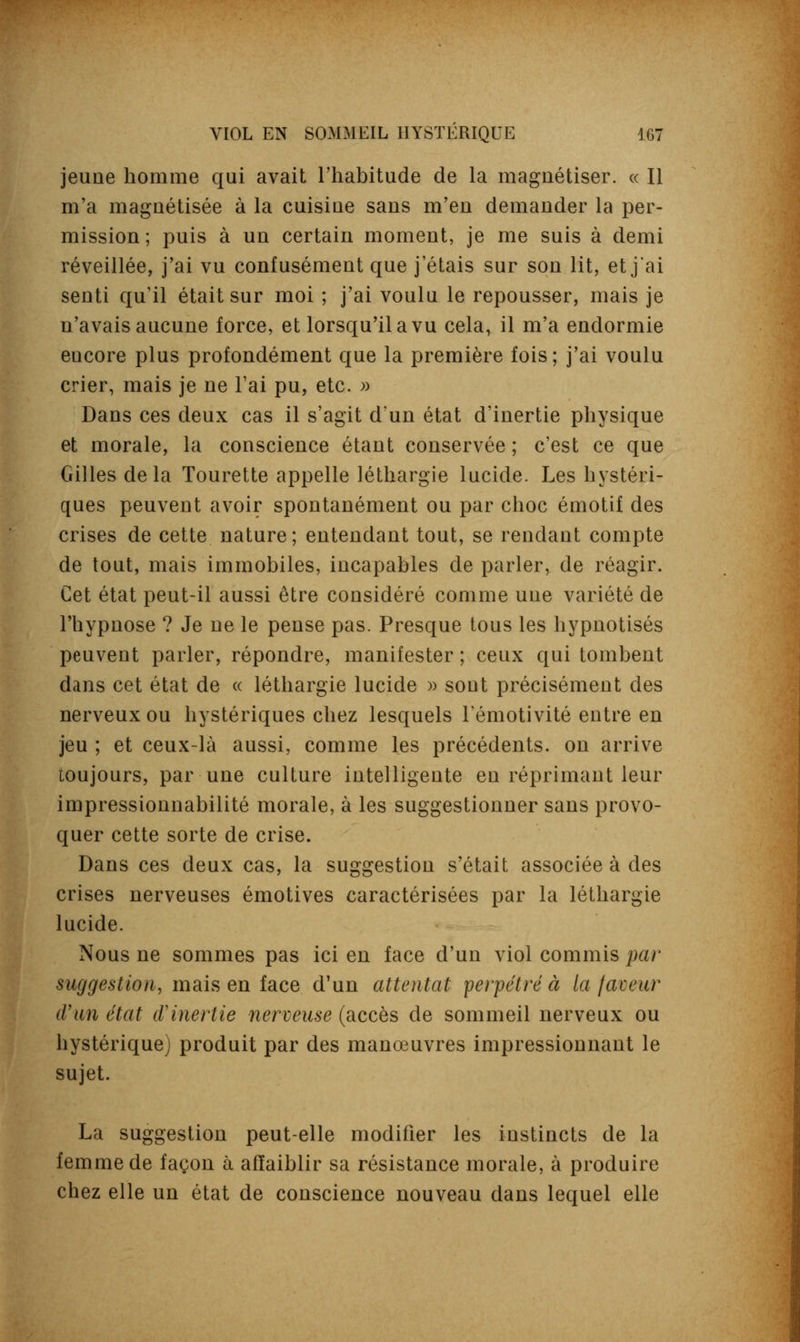 jeune homme qui avait l'habitude de la magnétiser. « Il m'a magnétisée à la cuisine sans m'en demander la per- mission ; puis à un certain moment, je me suis à demi réveillée, j'ai vu confusément que j'étais sur son lit, et j'ai senti qu'il était sur moi ; j'ai voulu le repousser, mais je n'avais aucune force, et lorsqu'il a vu cela, il m'a endormie eucore plus profondément que la première fois; j'ai voulu crier, mais je ne l'ai pu, etc. » Dans ces deux cas il s'agit d'un état d'inertie physique et morale, la conscience étant conservée ; c'est ce que Gilles delà Tourette appelle léthargie lucide. Les hystéri- ques peuvent avoir spontanément ou par choc émotif des crises de cette nature; entendant tout, se rendant compte de tout, mais immobiles, incapables de parler, de réagir. Cet état peut-il aussi être considéré comme une variété de l'hypnose ? Je ne le pense pas. Presque tous les hypnotisés peuvent parler, répondre, manifester ; ceux qui tombent dans cet état de « léthargie lucide » sont précisément des nerveux ou hystériques chez lesquels Fémotivité entre en jeu ; et ceux-là aussi, comme les précédents, on arrive toujours, par une culture intelligente en réprimant leur impressionnabilité morale, à les suggestionner sans provo- quer cette sorte de crise. Dans ces deux cas, la suggestion s'était associée à des crises nerveuses émotives caractérisées par la léthargie lucide. Nous ne sommes pas ici en face d'un viol commis par suggestion, mais en face d'un attentat perpétré à la faveur d'un état tV inertie nerveuse (accès de sommeil nerveux ou hystérique) produit par des manœuvres impressionnant le sujet. La suggestion peut-elle modifier les instincts de la femme de façon à affaiblir sa résistance morale, à produire chez elle un état de conscience nouveau dans lequel elle