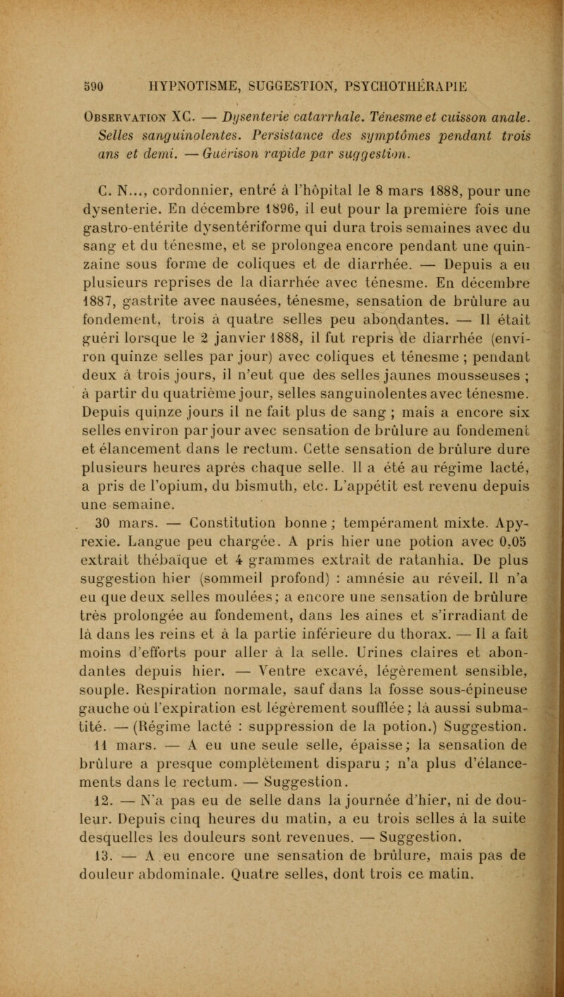 Observation XG. — Dysenterie catarrhale. Ténesmeet cuisson anale. Selles sanguinolentes. Persistance des symptômes pendant trois ans et demi. — Guérison rapide par suggestion. C. N..., cordonnier, entré à l'hôpital le 8 mars 1888, pour une dysenterie. En décembre 1896, il eut pour la première fois une gastro-entérite dysentériforme qui dura trois semaines avec du sang et du ténesme, et se prolongea encore pendant une quin- zaine sous forme de coliques et de diarrhée. — Depuis a eu plusieurs reprises de la diarrhée avec ténesme. En décembre 1887, gastrite avec nausées, ténesme, sensation de brûlure au fondement, trois à quatre selles peu abondantes. — Il était guéri lorsque le 2 janvier 1888, il fut repris de diarrhée (envi- ron quinze selles par jour) avec coliques et ténesme ; pendant deux à trois jours, il n'eut que des selles jaunes mousseuses ; à partir du quatrième jour, selles sanguinolentes avec ténesme. Depuis quinze jours il ne fait plus de sang ; mais a encore six selles environ par jour avec sensation de brûlure au fondement et élancement dans le rectum. Cette sensation de brûlure dure plusieurs heures après chaque selle. 11 a été au régime lacté, a pris de l'opium, du bismuth, etc. L'appétit est revenu depuis une semaine. 30 mars. — Constitution bonne ; tempérament mixte. Apy- rexie. Langue peu chargée. A pris hier une potion avec 0,05 extrait thébaïque et 4 grammes extrait de ratanhia. De plus suggestion hier (sommeil profond) : amnésie au réveil. Il n'a eu que deux selles moulées; a encore une sensation de brûlure très prolongée au fondement, dans les aines et s'irradiant de là dans les reins et à la partie inférieure du thorax. — Il a fait moins d'efforts pour aller à la selle. Urines claires et abon- dantes depuis hier. — Ventre excavé, légèrement sensible, souple. Respiration normale, sauf dans la fosse sous-épineuse gauche où l'expiration est légèrement soufflée; là aussi subma- tité. — (Régime lacté : suppression de la potion.) Suggestion. 11 mars. — À eu une seule selle, épaisse; la sensation de brûlure a presque complètement disparu ; n'a plus d'élance- ments dans le rectum. — Suggestion. 12. — N'a pas eu de selle dans la journée d'hier, ni de dou- leur. Depuis cinq heures du matin, a eu trois selles à la suite desquelles les douleurs sont revenues. — Suggestion. 13. — A eu encore une sensation de brûlure, mais pas de douleur abdominale. Quatre selles, dont trois ce matin.