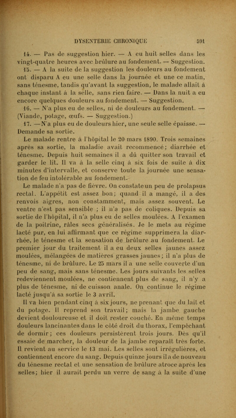 14. — Pas de suggestion hier. — A eu huit selles dans les vingt-quatre heures avec brûlure au fondement. — Suggestion. 15. — A la suite de la suggestion les douleurs au fondement ont disparu A eu une selle dans la journée et une ce matin, sans ténesme, tandis qu'avant la suggestion, le malade allait à chaque instant à la selle, sans rien faire. — Dans la nuit a eu encore quelques douleurs au fondement. — Suggestion. 16. — N'a plus eu de selles, ni de douleurs au fondement. — (Viande, potage, œufs. — Suggestion.) 17. —N'a plus eu de douleurs hier, une seule selle épaisse. — Demande sa sortie. Le malade rentre à l'hôpital le 20 mars 1890. Trois semaines après sa sortie, la maladie avait recommencé; diarrhée et ténesme. Depuis huit semaines il a dû quitter son travail et garder le lit. Il va à la selle cinq à six fois de suite à dix minutes d'intervalle, et conserve toute la journée une sensa- tion de feu intolérable au fondement. Le malade n'a pas de fièvre. On constate un peu de prolapsus rectal. L'appétit est assez bon; quand il a mangé, il a des renvois aigres, non constamment, mais assez souvent. Le ventre n'est pas sensible ; il n'a pas de coliques. Depuis sa sortie de l'hôpital, il n'a plus eu de selles moulées. A l'examen de la poitrine, râles secs généralisés. Je le mets au régime lacté pur, en lui affirmant que ce régime supprimera la diar- rhée, le ténesme et la sensation de brûlure au fondement. Le premier jour du traitement il a eu deux selles jaunes assez moulées, mélangées de matières grasses jaunes; il n'a plus de ténesme, ni de brûlure. Le 25 mars il a une selle couverte d'un peu de sang, mais sans ténesme. Les jours suivants les selles redeviennent moulées, ne contiennent plus de sang, il n'y a plus de ténesme, ni de cuisson anale. On continue le régime lacté jusqu'à sa sortie le 3 avril. Il va bien pendant cinq à six jours, ne prenant que du lait et du potage. Il reprend son travail; mais la jambe gauche devient douloureuse et il doit rester couché. En même temps douleurs lancinantes dans le côté droit du thorax, l'empêchant de dormir; ces douleurs persistèrent trois jours. Dès qu'il essaie de marcher, la douleur de la jambe reparaît très forte. Il revient au service le 13 mai. Les selles sont irrégulières, et contiennent encore du sang. Depuis quinze jours il a de nouveau du ténesme rectal et une sensation de brûlure atroce après les selles; hier il aurait perdu un verre de sang à la suite d'une