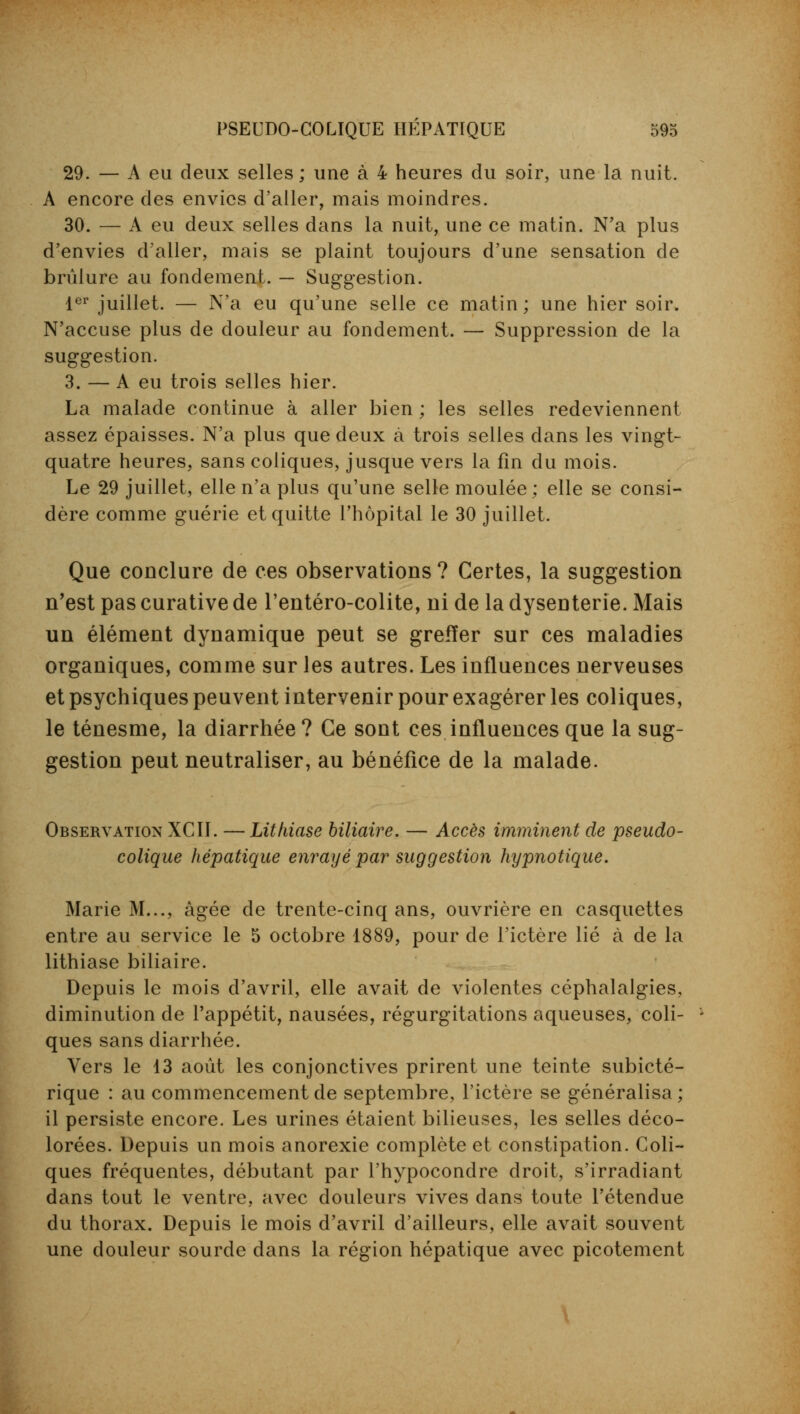 29. — A eu deux selles ; une à 4 heures du soir, une la nuit. A encore des envies d'aller, mais moindres. 30. — A eu deux selles dans la nuit, une ce matin. N'a plus d'envies d'aller, mais se plaint toujours d'une sensation de brûlure au fondement. — Suggestion. 1er juillet. — N'a eu qu'une selle ce matin; une hier soir. N'accuse plus de douleur au fondement. — Suppression de la suggestion. 3. — A eu trois selles hier. La malade continue à aller bien ; les selles redeviennent assez épaisses. N'a plus que deux à trois selles dans les vingt- quatre heures, sans coliques, jusque vers la fin du mois. Le 29 juillet, elle n'a plus qu'une selle moulée; elle se consi- dère comme guérie et quitte l'hôpital le 30 juillet. Que conclure de ces observations ? Certes, la suggestion n'est pas curative de l'entéro-colite, ni de la dysenterie. Mais un élément dynamique peut se greffer sur ces maladies organiques, comme sur les autres. Les influences nerveuses et psychiques peuvent intervenir pour exagérer les coliques, le ténesme, la diarrhée? Ce sont ces influences que la sug- gestion peut neutraliser, au bénéfice de la malade. Observation XCII. —Lithiase biliaire. — Accès imminent de pseudo- colique hépatique enrayé par suggestion hypnotique. Marie M..., âgée de trente-cinq ans, ouvrière en casquettes entre au service le 5 octobre 1889, pour de l'ictère lié à de la lithiase biliaire. Depuis le mois d'avril, elle avait de violentes céphalalgies, diminution de l'appétit, nausées, régurgitations aqueuses, coli- ques sans diarrhée. Vers le 13 août les conjonctives prirent une teinte subicté- rique : au commencement de septembre, l'ictère se généralisa ; il persiste encore. Les urines étaient bilieuses, les selles déco- lorées. Depuis un mois anorexie complète et constipation. Coli- ques fréquentes, débutant par l'hypocondre droit, s'irradiant dans tout le ventre, avec douleurs vives dans toute l'étendue du thorax. Depuis le mois d'avril d'ailleurs, elle avait souvent une douleur sourde dans la région hépatique avec picotement