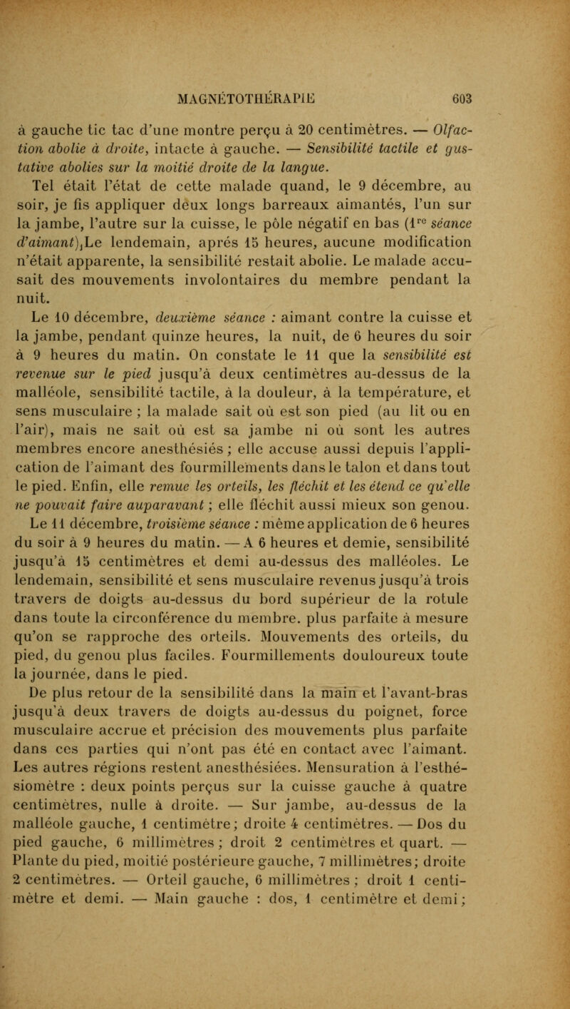 à gauche tic tac d'une montre perçu à 20 centimètres. — Olfac- tion abolie à droite, intacte à gauche. — Sensibilité tactile et gus- tative abolies sur la moitié droite de la langue. Tel était l'état de cette malade quand, le 9 décembre, au soir, je fis appliquer deux longs barreaux aimantés, l'un sur la jambe, l'autre sur la cuisse, le pôle négatif en bas (lre séance d'aimant)^ lendemain, après 15 heures, aucune modification n'était apparente, la sensibilité restait abolie. Le malade accu- sait des mouvements involontaires du membre pendant la nuit. Le 10 décembre, deuxième séance : aimant contre la cuisse et la jambe, pendant quinze heures, la nuit, de 6 heures du soir à 9 heures du matin. On constate le 11 que la sensibilité est revenue sur le pied jusqu'à deux centimètres au-dessus de la malléole, sensibilité tactile, à la douleur, à la température, et sens musculaire ; la malade sait où est son pied (au lit ou en l'air), mais ne sait où est sa jambe ni où sont les autres membres encore anesthésiés ; elle accuse aussi depuis l'appli- cation de l'aimant des fourmillements dans le talon et dans tout le pied. Enfin, elle remue les orteils, les fléchit et les étend ce quelle ne pouvait faire auparavant ; elle fléchit aussi mieux son genou. Le 11 décembre, troisième séance : même application de 6 heures du soir à 9 heures du matin. —A 6 heures et demie, sensibilité jusqu'à d5 centimètres et demi au-dessus des malléoles. Le lendemain, sensibilité et sens musculaire revenus jusqu'à trois travers de doigts au-dessus du bord supérieur de la rotule dans toute la circonférence du membre, plus parfaite à mesure qu'on se rapproche des orteils. Mouvements des orteils, du pied, du genou plus faciles. Fourmillements douloureux toute la journée, dans le pied. De plus retour de la sensibilité dans la main et l'avant-bras jusqu'à deux travers de doigts au-dessus du poignet, force musculaire accrue et précision des mouvements plus parfaite dans ces parties qui n'ont pas été en contact avec l'aimant. Les autres régions restent anesthésiées. Mensuration à l'esthé- siomètre : deux points perçus sur la cuisse gauche à quatre centimètres, nulle à droite. — Sur jambe, au-dessus de la malléole gauche, 1 centimètre; droite 4 centimètres. — Dos du pied gauche, 6 millimètres ; droit 2 centimètres et quart. — Plante du pied, moitié postérieure gauche, 7 millimètres; droite 2 centimètres. — Orteil gauche, 6 millimètres ; droit 1 centi- mètre et demi. — Main gauche : dos, 1 centimètre et demi;