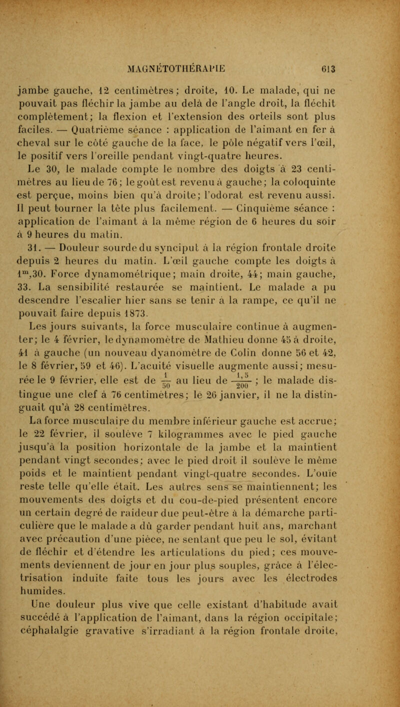 jambe gauche, 12 centimètres; droite, 10. Le malade, qui ne pouvait pas fléchir la jambe au delà de l'angle droit, la fléchit complètement; la flexion et l'extension des orteils sont plus faciles. — Quatrième séance : application de l'aimant en fer à cheval sur le côté gauche de la face, le pôle négatif vers l'œil, le positif vers l'oreille pendant vingt-quatre heures. Le 30, le malade compte le nombre des doigts à 23 centi- mètres au lieu de 76; le goût est revenu à gauche; la coloquinte est perçue, moins bien qu'à droite; l'odorat est revenu aussi. Il peut tourner la tète plus facilement. — Cinquième séance : application de l'aimant à la même région de 6 heures du soir à 9 heures du matin. 31. — Douleur sourde du synciput à la région frontale droite depuis 2 heures du matin. L'œil gauche compte les doigts à lm,30. Force dynamométrique; main droite, 44; main gauche, 33. La sensibilité restaurée se maintient. Le malade a pu descendre l'escalier hier sans se tenir à la rampe, ce qu'il ne pouvait faire depuis 1873. Les jours suivants, la force musculaire continue à augmen- ter; le 4 février, le dynamomètre de Mathieu donne 45 à droite, 41 à gauche (un nouveau dyanomètre de Colin donne 56 et 42, le 8 février, 59 et 46). L'acuité visuelle augmente aussi; mesu- rée le 9 février, elle est de — au lieu de -r~- ; le malade dis- 50 200 ' tingue une clef à 76 centimètres; le 26 janvier, il ne la distin- guait qu'à 28 centimètres. La force musculaire du membre inférieur gauche est accrue; le 22 février, il soulève 7 kilogrammes avec le pied gauche jusqu'à la position horizontale de la jambe et la maintient pendant vingt secondes; avec le pied droit il soulève le même poids et le maintient pendant vingt-quatre secondes. L'ouïe reste telle qu'elle était. Les autres sens se maintiennent; les mouvements des doigts et du cou-de-pied présentent encore un certain degré de raideur due peut-être à la démarche parti- culière que le malade a dû garder pendant huit ans, marchant avec précaution d'une pièce, ne sentant que peu le sol, évitant de fléchir et d'étendre les articulations du pied; ces mouve- ments deviennent de jour en jour plus souples, grâce à l'élec- trisation induite faite tous les jours avec les électrodes humides. Une douleur plus vive que celle existant d'habitude avait succédé à l'application de l'aimant, dans la région occipitale; céphalalgie gravative s'irradiant à la région frontale droite,