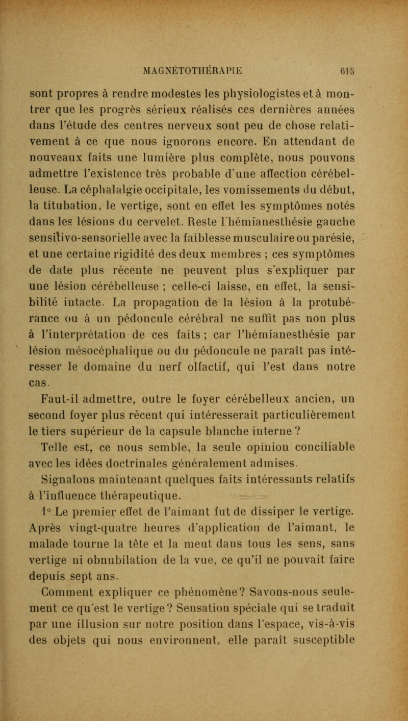 sont propres à rendre modestes les physiologistes et à mon- trer que les progrès sérieux réalisés ces dernières années dans l'étude des centres nerveux sont peu de chose relati- vement à ce que nous ignorons encore. En attendant de nouveaux faits une lumière plus complète, nous pouvons admettre l'existence très probable d'une affectioa cérébel- leuse. La céphalalgie occipitale, les vomissements du début, la titubation, le vertige, sont en effet les symptômes notés dans les lésions du cervelet. Reste Thémianesthésie gauche sensitivo-sensorielle avec la faiblesse musculaire ou parésie, et une certaine rigidité des deux membres ; ces symptômes de date plus récente ne peuvent plus s'expliquer par une lésion cérébelleuse ; celle-ci laisse, en effet, la sensi- bilité intacte. La propagation de la lésion à la protubé- rance ou à un pédoncule cérébral ne suffit pas non plus à l'interprétation de ces faits ; car l'hémianesthésie par lésion mésocéphalique ou du pédoncule ne paraît pas inté- resser le domaine du nerf olfactif, qui l'est dans notre cas. Faut-il admettre, outre le foyer cérébelleux ancien, un second foyer plus récent qui intéresserait particulièrement le tiers supérieur de la capsule blanche interne ? Telle est, ce nous semble, la seule opinion conciliable avec les idées doctrinales généralement admises. Signalons maintenant quelques faits intéressants relatifs à l'influence thérapeutique. 1° Le premier effet de l'aimant fut de dissiper le vertige. Après vingt-quatre heures d'application de l'aimant, le malade tourne la tête et la meut dans tous les sens, sans vertige ni obnubilation de la vue, ce qu'il ne pouvait faire depuis sept ans. Comment expliquer ce phénomène? Savons-nous seule- ment ce qu'est le vertige? Sensation spéciale qui se traduit par une illusion sur notre position dans l'espace, vis-à-vis des objets qui nous environnent, elle paraît susceptible