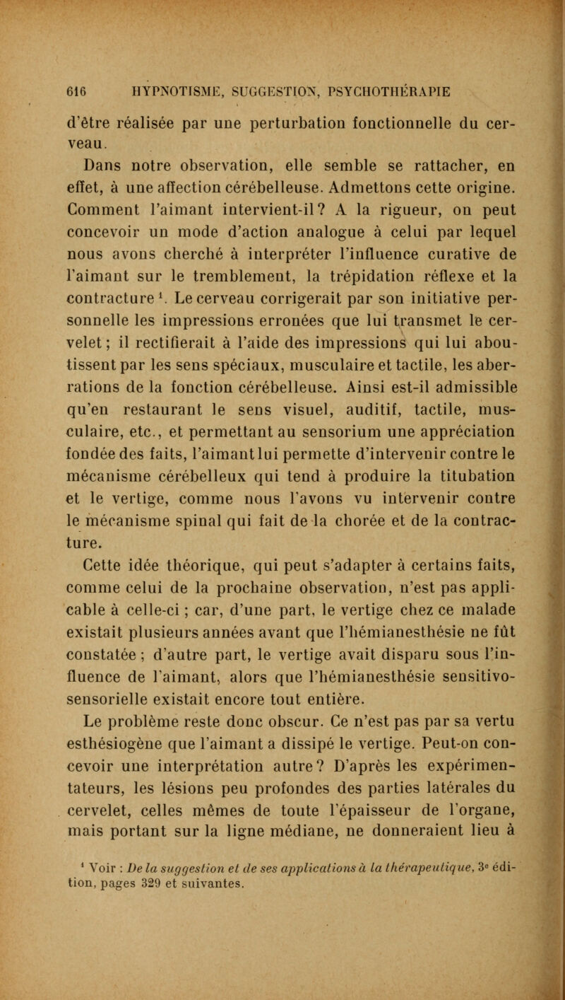 d'être réalisée par une perturbation fonctionnelle du cer- veau. Dans notre observation, elle semble se rattacher, en effet, à une affection cérébelleuse. Admettons cette origine. Comment l'aimant intervient-il? A la rigueur, on peut concevoir un mode d'action analogue à celai par lequel nous avons cherché à interpréter l'influence curative de Faimant sur le tremblement, la trépidation réflexe et la contracture1. Le cerveau corrigerait par son initiative per- sonnelle les impressions erronées que lui transmet le cer- velet ; il rectifierait à l'aide des impressions qui lui abou- tissent par les sens spéciaux, musculaire et tactile, les aber- rations de la fonction cérébelleuse. Ainsi est-il admissible qu'en restaurant le sens visuel, auditif, tactile, mus- culaire, etc., et permettant au sensorium une appréciation fondée des faits, l'aimant lui permette d'intervenir contre le mécanisme cérébelleux qui tend à produire la titubation et le vertige, comme nous l'avons vu intervenir contre le mécanisme spinal qui fait de la chorée et de la contrac- ture. Cette idée théorique, qui peut s'adapter à certains faits, comme celui de la prochaine observation, n'est pas appli- cable à celle-ci ; car, d'une part, le vertige chez ce malade existait plusieurs années avant que l'hémianesthésie ne fût constatée ; d'autre part, le vertige avait disparu sous l'in- fluence de l'aimant, alors que l'hémianesthésie sensitivo- sensorielle existait encore tout entière. Le problème reste donc obscur. Ce n'est pas par sa vertu esthésiogène que l'aimant a dissipé le vertige. Peut-on con- cevoir une interprétation autre? D'après les expérimen- tateurs, les lésions peu profondes des parties latérales du cervelet, celles mêmes de toute l'épaisseur de l'organe, mais portant sur la ligne médiane, ne donneraient lieu à 4 Voir : De la suggestion et de ses applications à la thérapeutique, 3e édi- tion, pages 329 et suivantes.