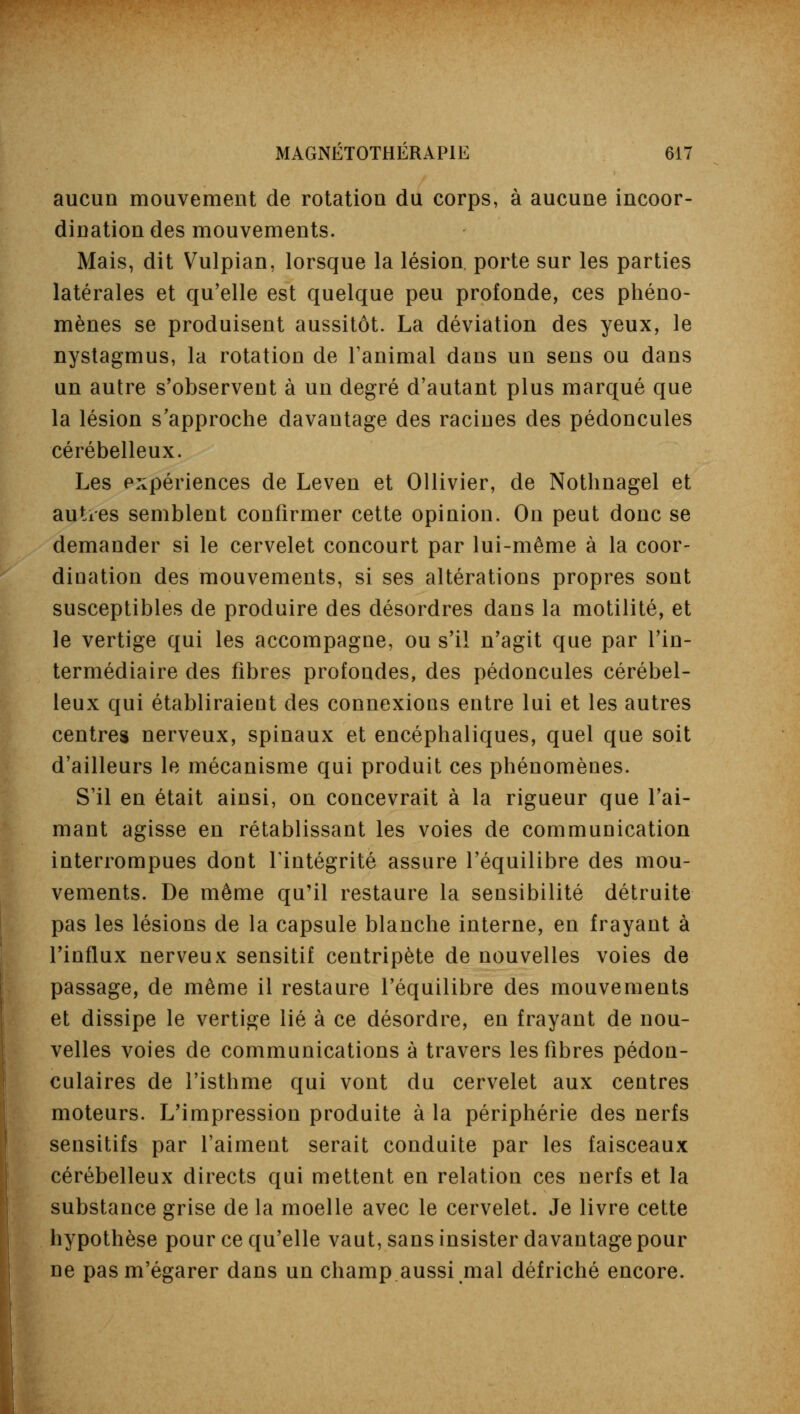 aucun mouvement de rotation du corps, à aucune incoor- dination des mouvements. Mais, dit Vulpian, lorsque la lésion porte sur les parties latérales et qu'elle est quelque peu profonde, ces phéno- mènes se produisent aussitôt. La déviation des yeux, le nystagmus, la rotation de l'animal dans un sens ou dans un autre s'observent à un degré d'autant plus marqué que la lésion s'approche davantage des racines des pédoncules cérébelleux. Les expériences de Leven et Ollivier, de Nothnagel et autres semblent confirmer cette opinion. On peut donc se demander si le cervelet concourt par lui-même à la coor- dination des mouvements, si ses altérations propres sont susceptibles de produire des désordres dans la motilité, et le vertige qui les accompagne, ou s'il n'agit que par l'in- termédiaire des fibres profondes, des pédoncules cérébel- leux qui établiraient des connexions entre lui et les autres centres nerveux, spinaux et encéphaliques, quel que soit d'ailleurs le mécanisme qui produit ces phénomènes. S'il en était ainsi, on concevrait à la rigueur que l'ai- mant agisse en rétablissant les voies de communication interrompues dont l'intégrité assure l'équilibre des mou- vements. De même qu'il restaure la sensibilité détruite pas les lésions de la capsule blanche interne, en frayant à l'influx nerveux sensitif centripète de nouvelles voies de passage, de même il restaure l'équilibre des mouvements et dissipe le vertige lié à ce désordre, en frayant de nou- velles voies de communications à travers les fibres pédon- culaires de l'isthme qui vont du cervelet aux centres moteurs. L'impression produite à la périphérie des nerfs sensitifs par l'aiment serait conduite par les faisceaux cérébelleux directs qui mettent en relation ces nerfs et la substance grise de la moelle avec le cervelet. Je livre cette hypothèse pour ce qu'elle vaut, sans insister davantage pour ne pasm'égarer dans un champ.aussi mal défriché encore.