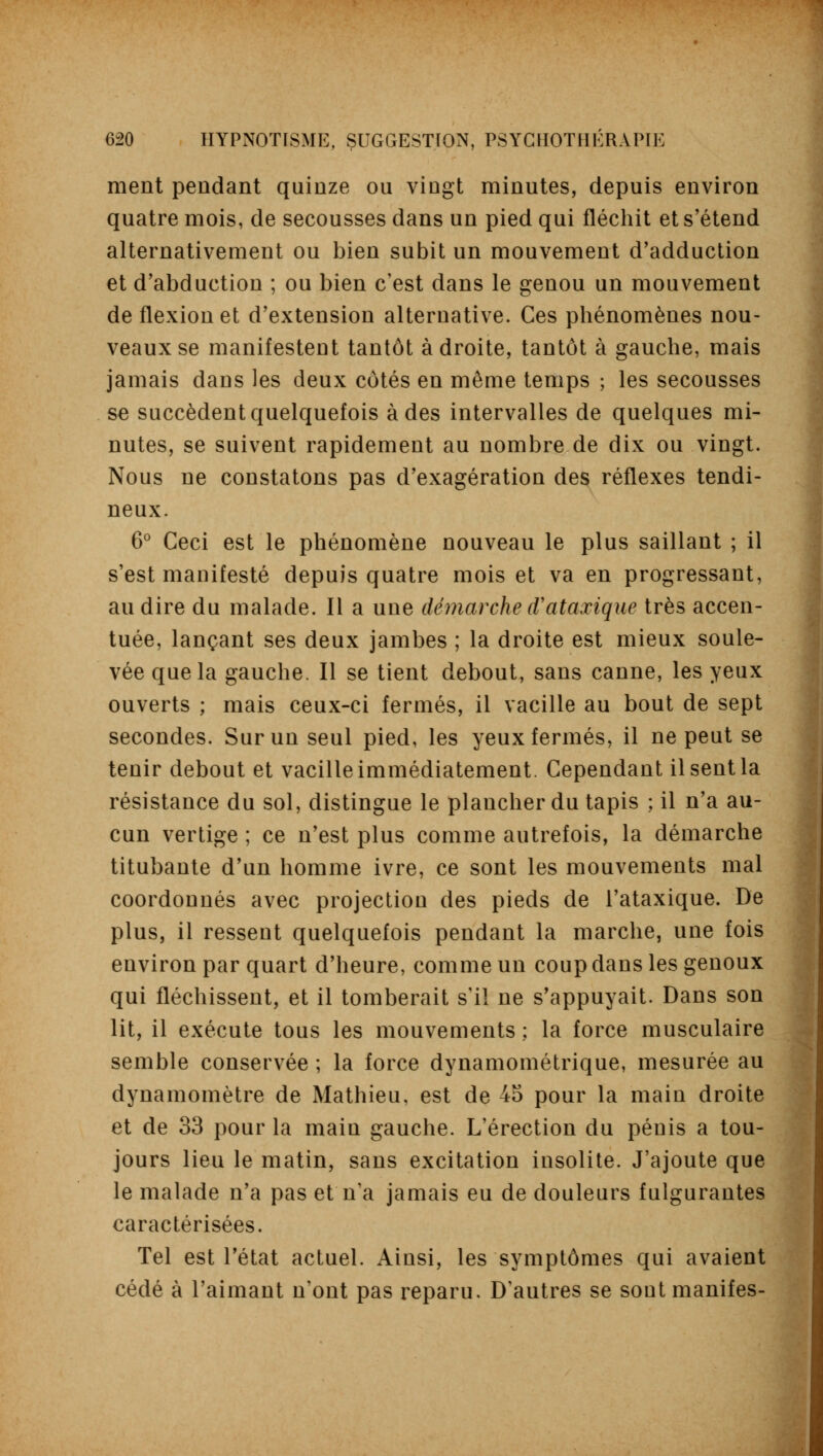 ment pendant quinze ou vingt minutes, depuis environ quatre mois, de secousses dans un pied qui fléchit et s'étend alternativement ou bien subit un mouvement d'adduction et d'abduction ; ou bien c'est dans le genou un mouvement de flexion et d'extension alternative. Ces phénomènes nou- veaux se manifestent tantôt adroite, tantôt à gauche, mais jamais dans les deux côtés en même temps ; les secousses se succèdent quelquefois à des intervalles de quelques mi- nutes, se suivent rapidement au nombre de dix ou vingt. Nous ne constatons pas d'exagération des réflexes tendi- neux. 6° Ceci est le phénomène nouveau le plus saillant ; il s'est manifesté depuis quatre mois et va en progressant, au dire du malade. Il a une démarche iVataxique très accen- tuée, lançant ses deux jambes ; la droite est mieux soule- vée que la gauche. Il se tient debout, sans canne, les yeux ouverts ; mais ceux-ci fermés, il vacille au bout de sept secondes. Sur un seul pied, les yeux fermés, il ne peut se tenir debout et vacille immédiatement. Cependant il sent la résistance du sol, distingue le plancher du tapis ; il n'a au- cun vertige ; ce n'est plus comme autrefois, la démarche titubante d'un homme ivre, ce sont les mouvements mal coordonnés avec projection des pieds de l'ataxique. De plus, il ressent quelquefois pendant la marche, une fois environ par quart d'heure, comme un coup dans les genoux qui fléchissent, et il tomberait s'il ne s'appuyait. Dans son lit, il exécute tous les mouvements ; la force musculaire semble conservée ; la force dynamométrique, mesurée au dynamomètre de Mathieu, est de 45 pour la main droite et de 33 pour la main gauche. L'érection du pénis a tou- jours lieu le matin, sans excitation insolite. J'ajoute que le malade n'a pas et n'a jamais eu de douleurs fulgurantes caractérisées. Tel est l'état actuel. Ainsi, les symptômes qui avaient cédé à l'aimant n'ont pas reparu. D'autres se sont manifes-