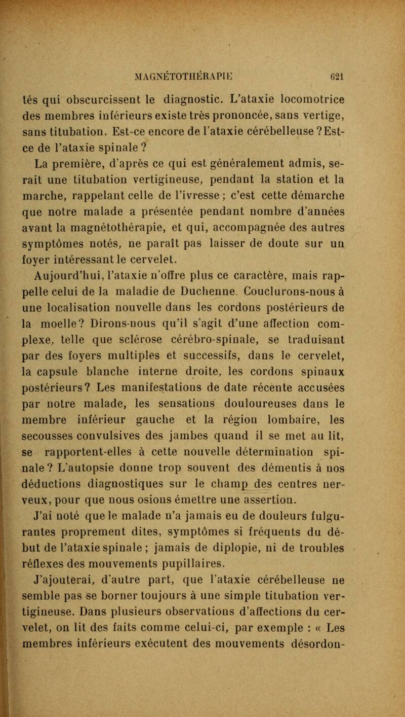 tés qui obscurcissent le diagnostic. L'ataxie locomotrice des membres inférieurs existe très prononcée, sans vertige, sans titubation. Est-ce encore de l'ataxie cérébelleuse ? Est- ce de l'ataxie spinale ? La première, d'après ce qui est généralement admis, se- rait une titubation vertigineuse, pendant la station et la marche, rappelant celle de l'ivresse ; c'est cette démarche que notre malade a présentée pendant nombre d'années avant la magnétothérapie, et qui, accompagnée des autres symptômes notés, ne paraît pas laisser de doute sur un foyer intéressant le cervelet. Aujourd'hui, l'ataxie n'offre plus ce caractère, mais rap- pelle celui de la maladie de Duchenne. Gouclurons-nous à une localisation nouvelle dans les cordons postérieurs de la moelle? Dirons-nous qu'il s'agit d'une affection com- plexe, telle que sclérose cérébro-spinale, se traduisant par des foyers multiples et successifs, dans le cervelet, la capsule blanche interne droite, les cordons spinaux postérieurs? Les manifestations de date récente accusées par notre malade, les sensations douloureuses dans le membre inférieur gauche et la région lombaire, les secousses convulsives des jambes quand il se met au lit, se rapportent-elles à cette nouvelle détermination spi- nale? L'autopsie donne trop souvent des démentis à nos déductions diagnostiques sur le champ des centres ner- veux, pour que nous osions émettre une assertion. J'ai noté que le malade n'a jamais eu de douleurs fulgu- rantes proprement dites, symptômes si fréquents du dé- but de l'ataxie spinale ; jamais de diplopie, ni de troubles réflexes des mouvements pupillaires. J'ajouterai, d'autre part, que l'ataxie cérébelleuse ne semble pas se borner toujours à une simple titubation ver- tigineuse. Dans plusieurs observations d'affections du cer- velet, on lit des faits comme celui-ci, par exemple : « Les membres inférieurs exécutent des mouvements désordon-