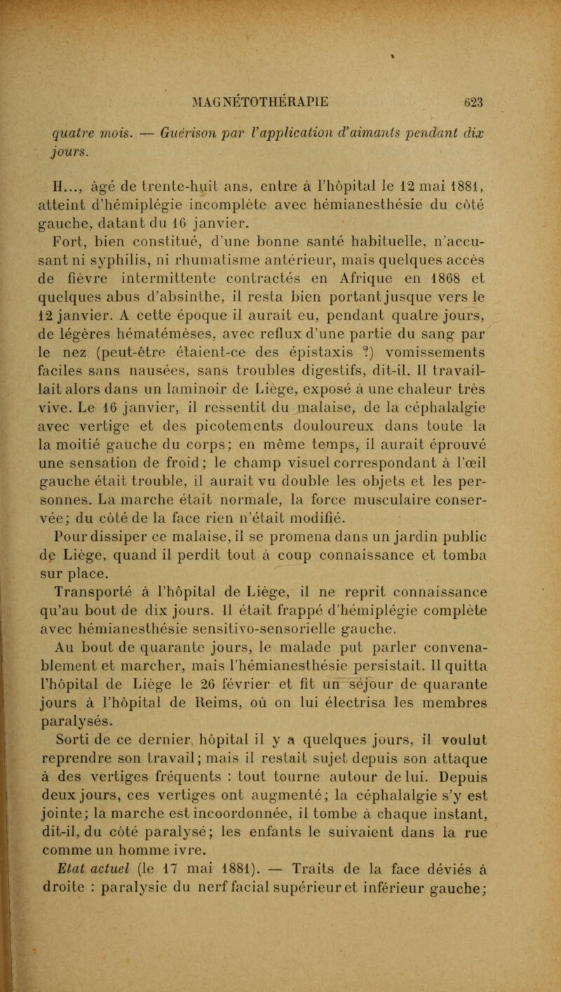 quatre mois. — Guërison par Vapplication d'aimants pendant dix jours. H..., âgé de trente-huit ans, entre à l'hôpital le 12 mai 1881, atteint d'hémiplégie incomplète avec hémianesthésie du côté gauche, datant du 16 janvier. Fort, bien constitué, d'une bonne santé habituelle, n'accu- sant ni syphilis, ni rhumatisme antérieur, mais quelques accès de fièvre intermittente contractés en Afrique en 1868 et quelques abus d'absinthe, il resta bien portant jusque vers le 12 janvier. A cette époque il aurait eu, pendant quatre jours, de légères hématémèses, avec reflux d'une partie du sang par le nez (peut-être étaient-ce des épistaxis ?) vomissements faciles sans nausées, sans troubles digestifs, dit-il. Il travail- lait alors dans un laminoir de Liège, exposé à une chaleur très vive. Le 16 janvier, il ressentit du malaise, de la céphalalgie avec vertige et des picotements douloureux dans toute la la moitié gauche du corps; en même temps, il aurait éprouvé une sensation de froid; le champ visuel correspondant à l'œil gauche était trouble, il aurait vu double les objets et les per- sonnes. La marche était normale, la force musculaire conser- vée; du côté de la face rien n'était modifié. Pour dissiper ce malaise, il se promena dans un jardin public de Liège, quand il perdit tout à coup connaissance et tomba sur place. Transporté à l'hôpital de Liège, il ne reprit connaissance qu'au bout de dix jours. Il était frappé d'hémiplégie complète avec hémianesthésie sensitivo-sensorielle gauche. Au bout de quarante jours, le malade put parler convena- blement et marcher, mais l'hémianesthésie persistait. Il quitta l'hôpital de Liège le 26 février et fit un séjour de quarante jours à l'hôpital de Reims, où on lui électrisa les membres paralysés. Sorti de ce dernier hôpital il y a quelques jours, il voulut reprendre son travail; mais il restait sujet depuis son attaque à des vertiges fréquents : tout tourne autour de lui. Depuis deux jours, ces vertiges ont augmenté; la céphalalgie s'y est jointe; la marche est incoordonnée, il tombe à chaque instant, dit-il, du côté paralysé; les enfants le suivaient dans la rue comme un homme ivre. Etat actuel (le 17 mai 1881). — Traits de la face déviés à droite : paralysie du nerf facial supérieur et inférieur gauche;