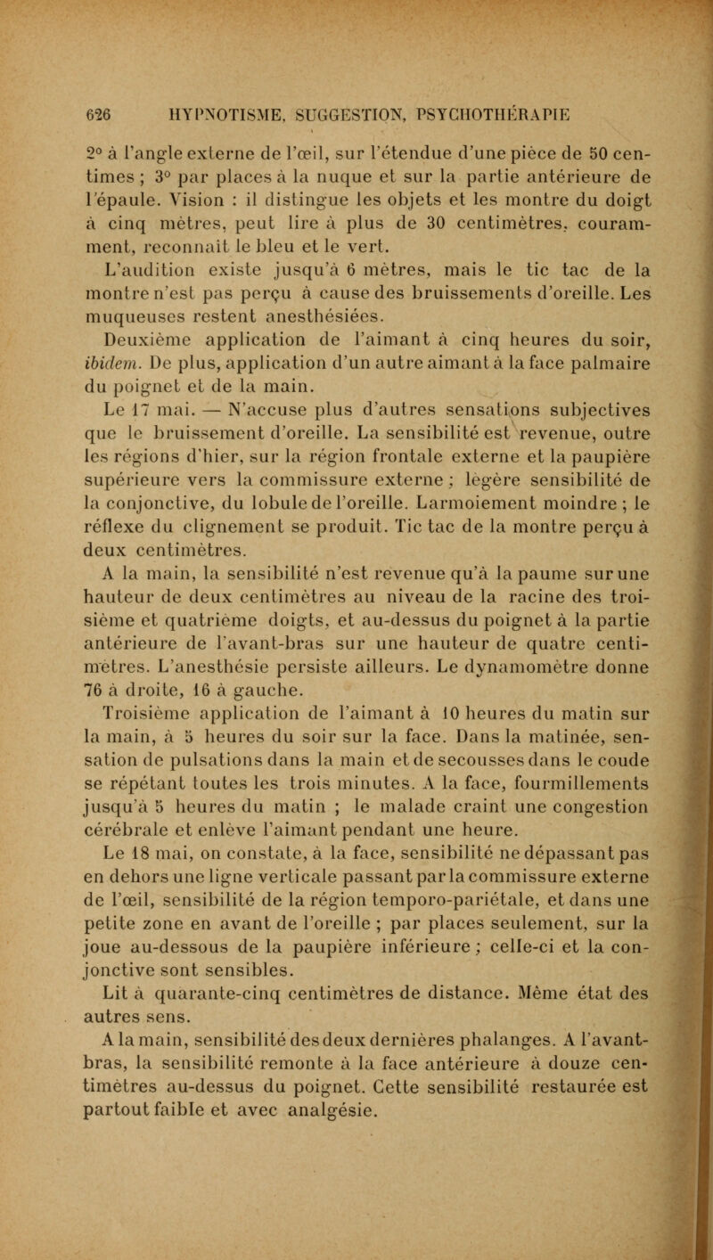 2° à l'angle externe de l'œil, sur l'étendue d'une pièce de 50 cen- times ; 3° par places à la nuque et sur la partie antérieure de l'épaule. Vision : il distingue les objets et les montre du doigt à cinq mètres, peut lire à plus de 30 centimètres, couram- ment, reconnaît le bleu et le vert. L'audition existe jusqu'à 6 mètres, mais le tic tac de la montre n'est pas perçu à cause des bruissements d'oreille. Les muqueuses restent anesthésiées. Deuxième application de l'aimant à cinq heures du soir, ibidem. De plus, application d'un autre aimant à la face palmaire du poignet et de la main. Le 17 mai. — N'accuse plus d'autres sensations subjectives que le bruissement d'oreille. La sensibilité est revenue, outre les régions d'hier, sur la région frontale externe et la paupière supérieure vers la commissure externe ; légère sensibilité de la conjonctive, du lobule de l'oreille. Larmoiement moindre; le réflexe du clignement se produit. Tic tac de la montre perçu à deux centimètres. A la main, la sensibilité n'est revenue qu'à la paume sur une hauteur de deux centimètres au niveau de la racine des troi- sième et quatrième doigts, et au-dessus du poignet à la partie antérieure de l'avant-bras sur une hauteur de quatre centi- mètres. L'anesthésie persiste ailleurs. Le dynamomètre donne 76 à droite, 16 à gauche. Troisième application de l'aimant à 10 heures du matin sur la main, à 5 heures du soir sur la face. Dans la matinée, sen- sation de pulsations dans la main et de secousses dans le coude se répétant toutes les trois minutes. A la face, fourmillements jusqu'à 5 heures du matin ; le malade craint une congestion cérébrale et enlève l'aimant pendant une heure. Le 18 mai, on constate, à la face, sensibilité ne dépassant pas en dehors une ligne verticale passant par la commissure externe de l'œil, sensibilité de la région temporo-pariétale, et dans une petite zone en avant de l'oreille ; par places seulement, sur la joue au-dessous de la paupière inférieure ; celle-ci et la con- jonctive sont sensibles. Lit à quarante-cinq centimètres de distance. Même état des autres sens. A la main, sensibilité des deux dernières phalanges. A l'avant- bras, la sensibilité remonte à la face antérieure à douze cen- timètres au-dessus du poignet. Cette sensibilité restaurée est partout faible et avec analgésie.