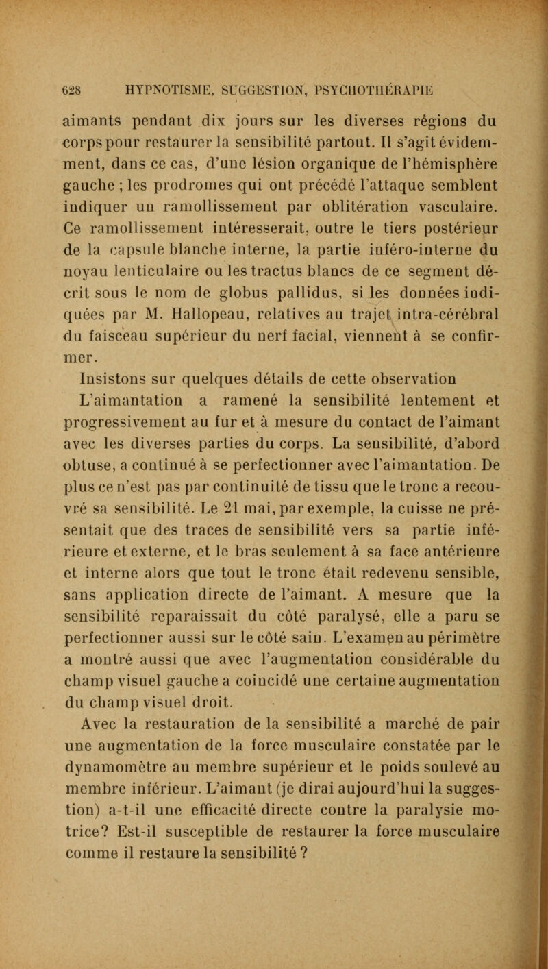 aimants pendant dix jours sur les diverses régions du corps pour restaurer la sensibilité partout. Il s'agit évidem- ment, dans ce cas, d'une lésion organique de l'hémisphère gauche ; les prodromes qui ont précédé l'attaque semblent indiquer un ramollissement par oblitération vasculaire. Ce ramollissement intéresserait, outre le tiers postérieur de la capsule blanche interne, la partie inféro-interne du noyau lenticulaire ou les tractus blancs de ce segment dé- crit sous le nom de globus pallidus, si les données indi- quées par M. Hallopeau, relatives au trajet intra-cérébral du faisceau supérieur du nerf facial, viennent à se confir- mer. Insistons sur quelques détails de cette observation L'aimantation a ramené la sensibilité lentement et progressivement au fur et à mesure du contact de l'aimant avec les diverses parties du corps. La sensibilité, d'abord obtuse, a continué à se perfectionner avec l'aimantation. De plus ce n'est pas par continuité de tissu que le tronc a recou- vré sa sensibilité. Le 21 mai, par exemple, la cuisse ne pré- sentait que des traces de sensibilité vers sa partie infé- rieure et externe, et le bras seulement à sa face antérieure et interne alors que tout le tronc était redevenu sensible, sans application directe de l'aimant. A mesure que la sensibilité reparaissait du côté paralysé, elle a paru se perfectionner aussi sur le côté sain. L'examen au périmètre a montré aussi que avec l'augmentation considérable du champ visuel gauche a coinciclé une certaine augmentation du champ visuel droit. Avec la restauration de la sensibilité a marché de pair une augmentation de la force musculaire constatée par le dynamomètre au membre supérieur et le poids soulevé au membre inférieur. L'aimant (je dirai aujourd'hui la sugges- tion) a-t-il une efficacité directe contre la paralysie mo- trice? Est-il susceptible de restaurer la force musculaire comme il restaure la sensibilité ?