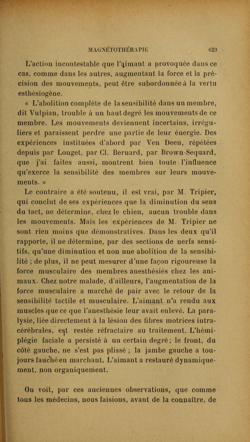 L'action incontestable que l'aimant a provoquée dans ce cas, comme dans les autres, augmentant la force et la pré- cision des mouvements, peut être subordonnée à la vertu esthésiogène. « L'abolition complète de la sensibilité dans un membre, dit Vulpian, trouble à un haut degré les mouvements de ce membre. Les mouvements deviennent incertains, irrégu- liers et paraissent perdre une partie de leur énergie. Des expériences instituées d'abord par Ven Deen, répétées depuis par Longet, par Cl. Bernard, par Brown-Sequard, que j'ai faites aussi, montrent bien toute l'influence qu'exerce la sensibilité des membres sur leurs mouve- ments. » Le contraire a été soutenu, il est vrai, par M. Tripier, qui conclut de ses expériences que la diminution du sens du tact, ne détermine, chez le chien, aucun trouble dans les mouvements. Mais les expériences de M. Tripier ne sont rien moins que démonstratives. Dans les deux qu'il rapporte, il ne détermine, par des sections de nerfs sensi- tifs, qu'une diminution et non une abolition de la sensibi- lité ; de plus, il ne peut mesurer d'une façon rigoureuse la force musculaire des membres anesthésiés chez les ani- maux. Chez notre malade, d'ailleurs, l'augmentation de la force musculaire a marché de pair avec le retour de la sensibilité tactile et musculaire. L'aimant n'a rendu aux muscles que ce que l'anesthésie leur avait enlevé. La para- lysie, liée directement à la lésion des fibres motrices intra- cérébrales, e^t restée réfractaire au traitement. L'hémi- plégie faciale a persisté à un certain degré; le front, du côté gauche, ne s'est pas plissé ; la jambe gauche a tou- jours fauché en marchant. L'aimant a restauré dynamique- ment, non organiquement. On voit, par ces anciennes observations, que comme tous les médecins, nous faisions, avant de la connaître, de