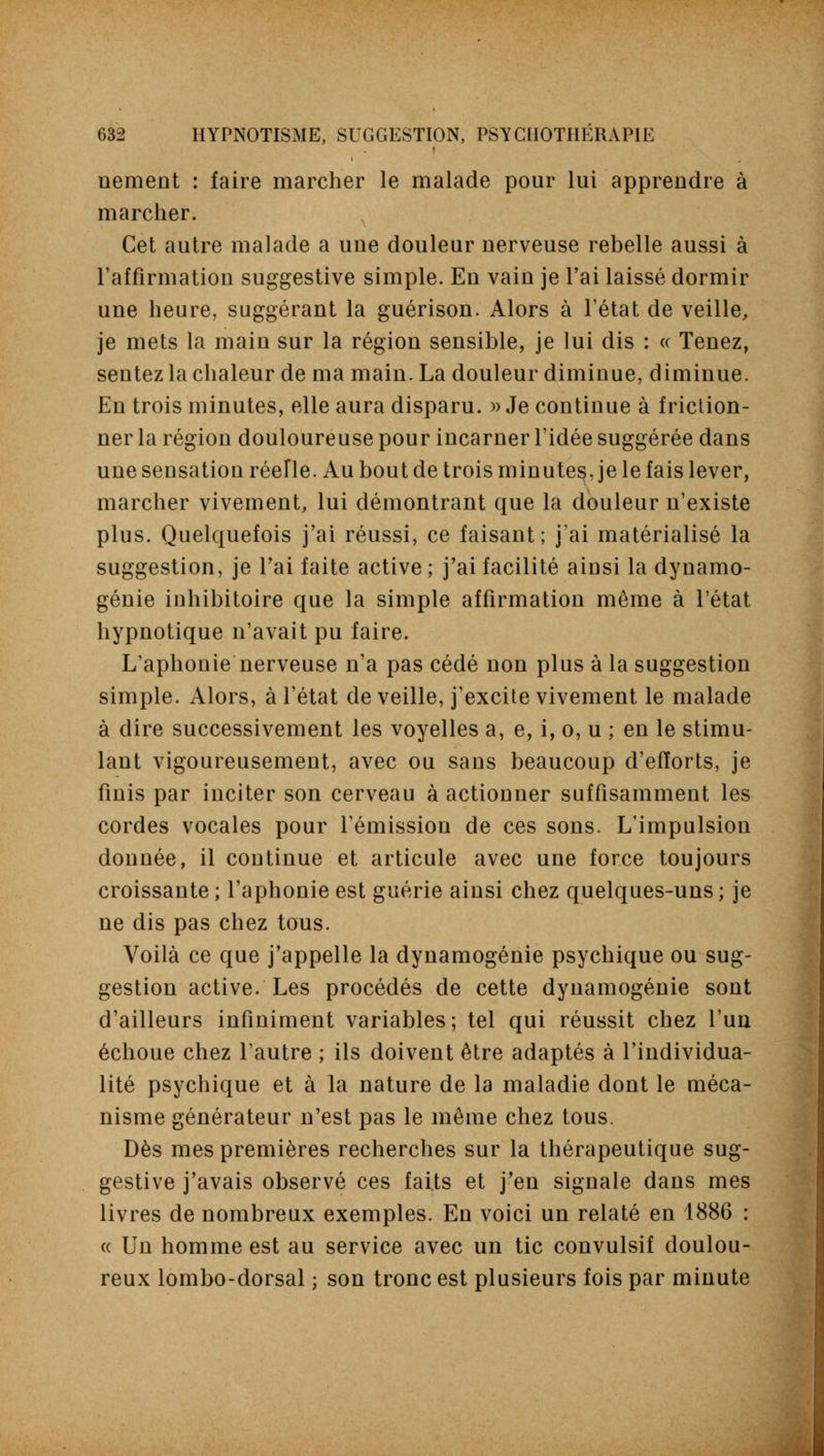 nement : faire marcher le malade pour lui apprendre à marcher. N Cet autre malade a une douleur nerveuse rebelle aussi à l'affirmation suggestive simple. En vain je l'ai laissé dormir une heure, suggérant la guérison. Alors à l'état de veille, je mets la main sur la région sensible, je lui dis : « Tenez, sentez la chaleur de ma main. La douleur diminue, diminue. En trois minutes, elle aura disparu. » Je continue à friction- ner la région douloureuse pour incarner l'idée suggérée dans une sensation réelle. Au bout de trois minutes, je le fais lever, marcher vivement, lui démontrant que la douleur n'existe plus. Quelquefois j'ai réussi, ce faisant; j'ai matérialisé la suggestion, je l'ai faite active ; j'ai facilité ainsi la dynamo- génie inhibitoire que la simple affirmation même à l'état hypnotique n'avait pu faire. L'aphonie nerveuse n'a pas cédé non plus à la suggestion simple. Alors, à l'état de veille, j'excite vivement le malade à dire successivement les voyelles a, e, i, o, u ; en le stimu- lant vigoureusement, avec ou sans beaucoup d'efforts, je finis par inciter son cerveau à actionner suffisamment les cordes vocales pour l'émission de ces sons. L'impulsion donnée, il continue et articule avec une force toujours croissante ; l'aphonie est guérie ainsi chez quelques-uns ; je ne dis pas chez tous. Voilà ce que j'appelle la dynamogénie psychique ou sug- gestion active. Les procédés de cette dynamogénie sont d'ailleurs infiniment variables; tel qui réussit chez l'un échoue chez l'autre ; ils doivent être adaptés à l'individua- lité psychique et à la nature de la maladie dont le méca- nisme générateur n'est pas le même chez tous. Dès mes premières recherches sur la thérapeutique sug- gestive j'avais observé ces faits et j'en signale dans mes livres de nombreux exemples. En voici un relaté en 1886 : « Un homme est au service avec un tic convulsif doulou- reux lombo-dorsal ; son tronc est plusieurs fois par minute