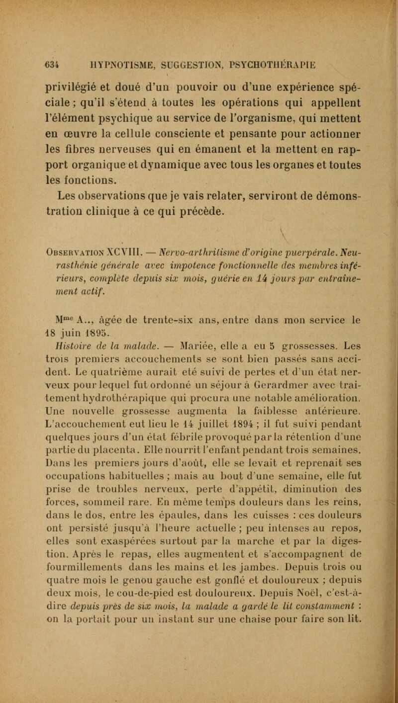 privilégié et doué d'un pouvoir ou d'une expérience spé- ciale ; qu'il s'étend à toutes les opérations qui appellent l'élément psychique au service de l'organisme, qui mettent en œuvre la cellule consciente et pensante pour actionner les fibres nerveuses qui en émanent et la mettent en rap- port organique et dynamique avec tous les organes et toutes les fonctions. Les observations que je vais relater, serviront de démons- tration clinique à ce qui précède. Observation XCVIII. — Nervo-arthrilisme d'origine puerpérale. Neu- rasthénie générale avec impotence fonctionnelle des membres infé- rieurs, complète depuis six mois, guérie en 44 jours par entraîne- ment actif. Mme A.., âgée de trente-six ans, entre dans mon service le 18 juin 1895. Histoire de la malade. — Mariée, elle a eu 5 grossesses. Les trois premiers accouchements se sont bien passés sans acci- dent. Le quatrième aurait été suivi de pertes et d'un état ner- veux pour lequel fut ordonné un séjour à Gerardmer avec trai- tement hydrothérapique qui procura une notable amélioration. Une nouvelle grossesse augmenta la faiblesse antérieure. L'accouchement eut lieu le 14 juillet 1894 ; il fut suivi pendant quelques jours d'un état fébrile provoqué par la rétention d'une partie du placenta. Elle nourrit l'enfant pendant trois semaines. Dans les premiers jours d'août, elle se levait et reprenait ses occupations habituelles ; mais au bout d'une semaine, elle fut prise de troubles nerveux, perte d'appétit, diminution des forces, sommeil rare. En même temps douleurs dans les reins, dans le dos, entre les épaules, dans les cuisses : ces douleurs ont persisté jusqu'à l'heure actuelle ; peu intenses au repos, elles sont exaspérées surtout par la marche et par la diges- tion. Après le repas, elles augmentent et s'accompagnent de fourmillements dans les mains et les jambes. Depuis trois ou quatre mois le genou gauche est gonflé et douloureux ; depuis deux mois, le cou-de-pied est douloureux. Depuis Noël, c'est-à- dire depuis près de six mois, la malade a gardé le lit constamment : on la portait pour un instant sur une chaise pour faire son lit.