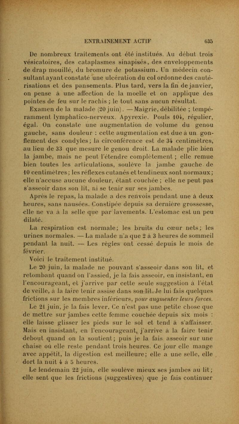De nombreux traitements ont été institués. Au début trois vésicatoires, des cataplasmes sinapisés, des enveloppements de drap mouillé, du bromure de potassium. Un médecin con- sultant ayant constaté une ulcération du col ordonne des cauté- risations et des pansements. Plus tard, vers la fin de janvier, on pense à une affection de la moelle et on applique des pointes de feu sur le rachis ; le tout sans aucun résultat. Examen de la malade (20 juin). —Maigrie, débilitée ; tempé- ramment lymphatico-nerveux. Apyrexie. Pouls 104, régulier, égal. On constate une augmentation de volume du genou gauche, sans douleur : cette augmentation est due à un gon- flement des condyles; la circonférence est de 34 centimètres, au lieu de 33 que mesure le genou droit. La malade plie bien la jambe, mais ne peut l'étendre complètement ; elle remue bien toutes les articulations, soulève la jambe gauche de 10 centimètres; les réflexes cutanés et tendineux sont normaux; elle n'accuse aucune douleur, étant couchée ; elle ne peut pas s'asseoir dans son lit, ni se tenir sur ses jambes. Après le repas, la malade a des renvois pendant une à deux heures, sans nausées. Constipée depuis sa dernière grossesse, elle ne va à la selle que par lavements. L'estomac est un peu dilaté. La respiration est normale; les bruits du cœur nets; les urines normales. — La malade n'a que 2 à 3 heures de sommeil pendant la nuit. — Les règles ont cessé depuis le mois de février. Voici le traitement institué. Le 20 juin, la malade ne pouvant s'asseoir dans son lit, et retombant quand on l'assied, je la fais asseoir, en insistant, en l'encourageant, et j'arrive par cette seule suggestion à l'état de veille, à la laire tenir assise dans son lit. Je lui fais quelques frictions sur les membres inférieurs, pour augmenter leurs forces. Le 21 juin, je la fais lever. Ce n'est pas une petite chose que de mettre sur jambes cette femme couchée depuis six mois : elle laisse glisser les pieds sur le sol et tend à s'affaisser. Mais en insistant, en l'encourageant, j'arrive à la faire tenir debout quand on la soutient; puis je la fais asseoir sur une chaise où elle reste pendant trois heures. Ce jour elle mange avec appétit, la digestion est meilleure; elle a une selle, elle dort la nuit 4 à o heures. Le lendemain 22 juin, elle soulève mieux ses jambes au lit; elle sent que les frictions (suggestives) que je fais continuer