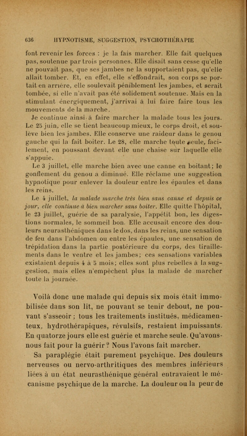 font revenir les forces : je la fais marcher. Elle fait quelques pas, soutenue par trois personnes. Elle disait sans cesse qu'elle ne pouvait pas, que ses jambes ne la supportaient pas, qu'elle allait tomber. Et, en effet, elle s'effondrait, son corps se por- tait en arrière, elle soulevait péniblement les jambes, et serait tombée, si elle n'avait pas été solidement soutenue. Mais en la stimulant énergiquement, j'arrivai à lui faire faire tous les mouvements de la marche. Je continue ainsi à faire marcher la malade tous les jours. Le 25 juin, elle se tient beaucoup mieux, le corps droit, et sou- lève bien les jambes. Elle conserve une raideur dans le genou gauche qui la fait boiter. Le 28, elle marche toute ^eule, faci- lement, en poussant devant elle une chaise sur laquelle elle s'appuie. Le 3 juillet, elle marche bien avec une canne en boitant; le gonflement du genou a diminué. Elle réclame une suggestion hypnotique pour enlever la douleur entre les épaules et dans les reins. Le 4 juillet, la malade marche très bien sans canne et depuis ce jour, elle continue à bien marcher sans boiter. Elle quitte l'hôpital, le 23 juillet, guérie de sa paralysie, l'appétit bon, les diges- tions normales, le sommeil bon. Elle accusait encore des dou- leurs neurasthéniques dans le dos, clans les reins, une sensation de feu dans l'abdomen ou entre les épaules, une sensation de trépidation dans la partie postérieure du corps, des tiraille- ments dans le ventre et les jambes; ces sensations variables existaient depuis 4 à 5 mois; elles sont plus rebelles à la sug- gestion, mais elles n'empêchent plus la malade de marcher toute la journée. Voilà donc une malade qui depuis six mois était immo- bilisée dans son lit, ne pouvant se tenir debout, ne pou- vant s'asseoir ; tous les traitements institués, médicamen- teux, hydrothérapiques, révulsifs, restaient impuissants. En quatorze jours elle est guérie et marche seule. Qu'avons- nous fait pour la guérir? Nous l'avons fait marcher. Sa paraplégie était purement psychique. Des douleurs nerveuses ou nervo-arthritiques des membres inférieurs liées à un état neurasthénique général entravaient le mé- canisme psychique de la marche. La douleur ou la peur de