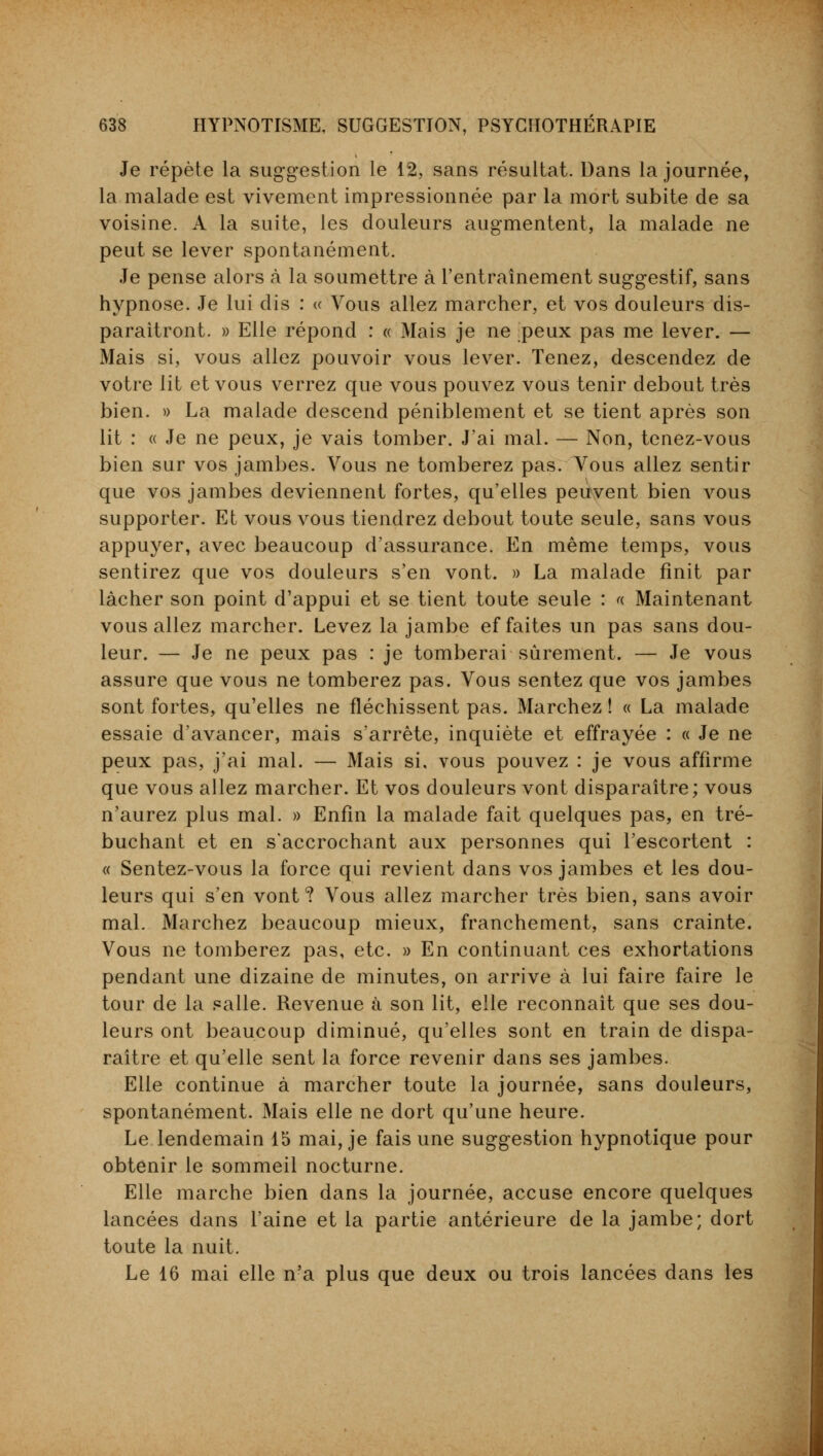 Je répète la suggestion le 12, sans résultat. Dans la journée, la malade est vivement impressionnée par la mort subite de sa voisine. A la suite, les douleurs augmentent, la malade ne peut se lever spontanément. Je pense alors à la soumettre à l'entraînement suggestif, sans hypnose. Je lui dis : « Vous allez marcher, et vos douleurs dis- paraîtront. » Elle répond : « Mais je ne peux pas me lever. — Mais si, vous allez pouvoir vous lever. Tenez, descendez de votre lit et vous verrez que vous pouvez vous tenir debout très bien. » La malade descend péniblement et se tient après son lit : « Je ne peux, je vais tomber. J'ai mal. — Non, tenez-vous bien sur vos jambes. Vous ne tomberez pas. Vous allez sentir que vos jambes deviennent fortes, qu'elles peuvent bien vous supporter. Et vous vous tiendrez debout toute seule, sans vous appuyer, avec beaucoup d'assurance. En même temps, vous sentirez que vos douleurs s'en vont. » La malade finit par lâcher son point d'appui et se tient toute seule : a Maintenant vous allez marcher. Levez la jambe ef faites un pas sans dou- leur. — Je ne peux pas : je tomberai sûrement. — Je vous assure que vous ne tomberez pas. Vous sentez que vos jambes sont fortes, qu'elles ne fléchissent pas. Marchez ! « La malade essaie d'avancer, mais s'arrête, inquiète et effrayée : « Je ne peux pas, j'ai mal. — Mais si. vous pouvez : je vous affirme que vous allez marcher. Et vos douleurs vont disparaître; vous n'aurez plus mal. » Enfin la malade fait quelques pas, en tré- buchant et en s'accrochant aux personnes qui l'escortent : « Sentez-vous la force qui revient dans vos jambes et les dou- leurs qui s'en vont? Vous allez marcher très bien, sans avoir mal. Marchez beaucoup mieux, franchement, sans crainte. Vous ne tomberez pas, etc. » En continuant ces exhortations pendant une dizaine de minutes, on arrive à lui faire faire le tour de la salle. Revenue à son lit, elle reconnaît que ses dou- leurs ont beaucoup diminué, qu'elles sont en train de dispa- raître et qu'elle sent la force revenir dans ses jambes. Elle continue à marcher toute la journée, sans douleurs, spontanément. Mais elle ne dort qu'une heure. Le lendemain 15 mai, je fais une suggestion hypnotique pour obtenir le sommeil nocturne. Elle marche bien dans la journée, accuse encore quelques lancées dans l'aine et la partie antérieure de la jambe; dort toute la nuit. Le 16 mai elle n'a plus que deux ou trois lancées dans les