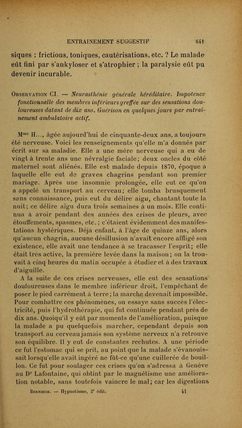 siques : frictions, toniques, cautérisations, etc. ? Le malade eût fini par s'ankyloser et s'atrophier ; la paralysie eût pu devenir incurable. Observation CI. — Neurasthénie générale héréditaire. Impotence fonctionnelle des membres inférieurs greffée sur des sensations dou- loureuses datant de dix ans. Guérison en quelques jours par entraî- nement ambulatoire actif. Mme H..., âgée aujourd'hui de cinquante-deux ans, a toujours été nerveuse. Voici les renseignements qu'elle m'a donnés par écrit sur sa maladie. Elle a une mère nerveuse qui a eu de vingt à trente ans une névralgie faciale; deux oncles du côté maternel sont aliénés. Elle est- malade depuis 1870, époque à laquelle elle eut de graves chagrins pendant son premier mariage. Après une insomnie prolongée, elle eut ce qu'on a appelé un transport au cerveau; elle tomba brusquement sans connaissance, puis eut du délire aigu, chantant toute la nuit; ce délire aigu dura trois semaines à un mois. Elle conti- nua à avoir pendant des années des crises de pleurs, avec étouffements, spasmes, etc.; c'étaient évidemment des manifes- tations hystériques. Déjà enfant, à l'âge de quinze ans, alors qu'aucun chagrin, aucune désillusion n'avait encore affligé son existence, elle avait une tendance à se tracasser l'esprit; elle était très active, la première levée dans la maison; on la trou- vait à cinq heures du matin occupée à étudier et à des travaux d'aiguille. A la suite de ces crises nerveuses, elle eut des sensations douloureuses dans le membre inférieur droit, l'empêchant de poser le pied carrément à terre ; la marche devenait impossible- Pour combattre ces phénomènes, on essaye sans succès l'élec- tricité, puis l'hydrothérapie, qui fut continuée pendant près de dix ans. Quoiqu'il y eût par moments de l'amélioration, puisque la malade a pu quelquefois marcher, cependant depuis son transport au cerveau jamais son système nerveux n'a retrouve son équilibre. Il y eut de constantes rechutes. A une période ce fut l'estomac qui se prit, au point que la malade s'évanouis- sait lorsqu'elle avait ingéré ne fût-ce qu'une cuillerée de bouil- lon. Ce fut pour soulager ces crises qu'on s'adressa à Genève au Dr Lafontaine, qui obtint par le magnétisme une améliora- tion notable, sans toutefois vaincre le mal; car les digestions Bernueim. — Hypnotisme, 2e édit. 41