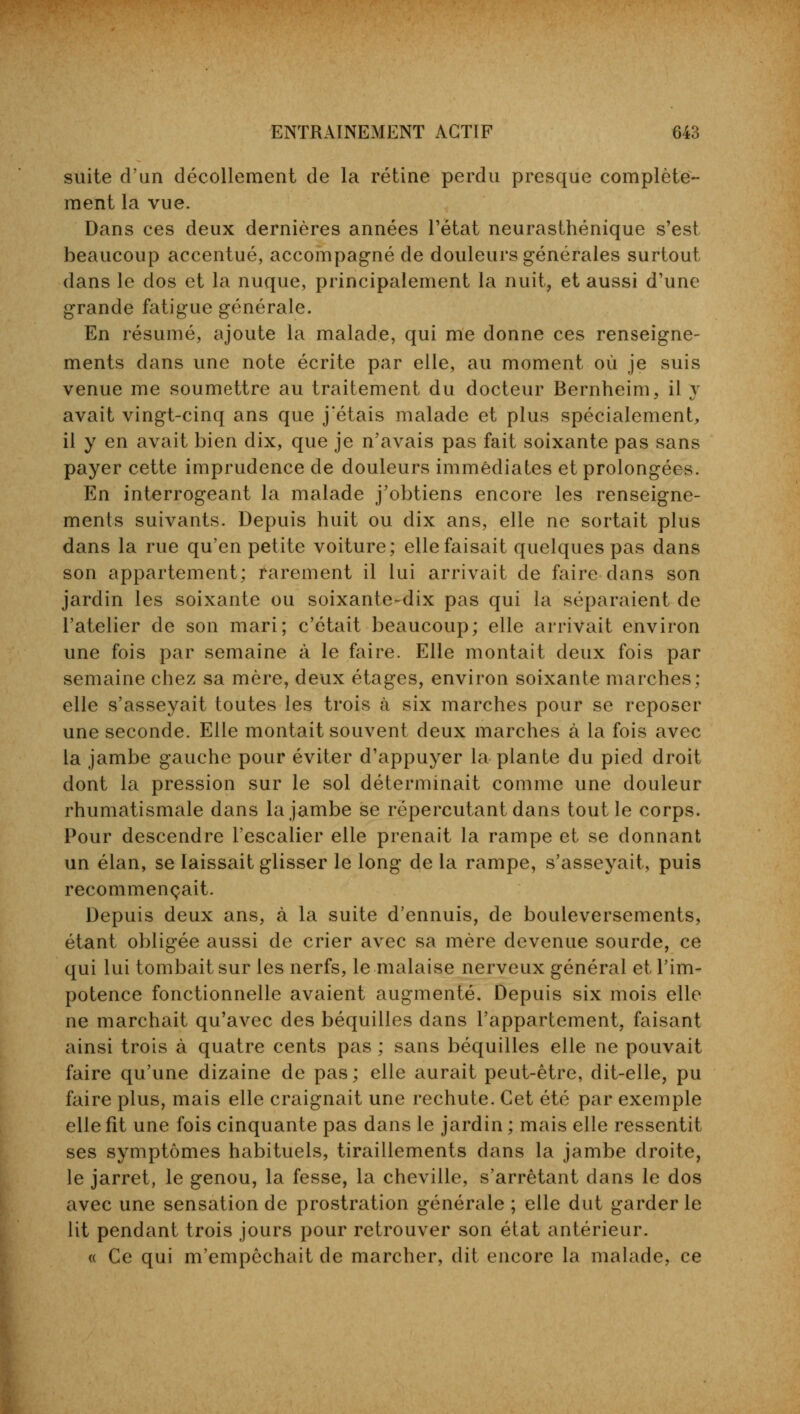 suite d'un décollement de la rétine perdu presque complète- ment la vue. Dans ces deux dernières années l'état neurasthénique s'est beaucoup accentué, accompagné de douleurs générales surtout dans le dos et la nuque, principalement la nuit, et aussi d'une grande fatigue générale. En résumé, ajoute la malade, qui me donne ces renseigne- ments dans une note écrite par elle, au moment où je suis venue me soumettre au traitement du docteur Bernheim, il y avait vingt-cinq ans que j'étais malade et plus spécialement, il y en avait bien dix, que je n'avais pas fait soixante pas sans payer cette imprudence de douleurs immédiates et prolongées. En interrogeant la malade j'obtiens encore les renseigne- ments suivants. Depuis huit ou dix ans, elle ne sortait plus dans la rue qu'en petite voiture; elle faisait quelques pas dans son appartement; rarement il lui arrivait de faire dans son jardin les soixante ou soixante-dix pas qui la séparaient de l'atelier de son mari; c'était beaucoup; elle arrivait environ une fois par semaine à le faire. Elle montait deux fois par semaine chez sa mère, deux étages, environ soixante marches; elle s'asseyait toutes les trois à six marches pour se reposer une seconde. Elle montait souvent deux marches à la fois avec la jambe gauche pour éviter d'appuyer la plante du pied droit dont la pression sur le sol déterminait comme une douleur rhumatismale dans la jambe se répercutant dans tout le corps. Pour descendre l'escalier elle prenait la rampe et se donnant un élan, se laissait glisser le long de la rampe, s'asseyait, puis recommençait. Depuis deux ans, à la suite d'ennuis, de bouleversements, étant obligée aussi de crier avec sa mère devenue sourde, ce qui lui tombait sur les nerfs, le malaise nerveux général et l'im- potence fonctionnelle avaient augmenté. Depuis six mois elle ne marchait qu'avec des béquilles dans l'appartement, faisant ainsi trois à quatre cents pas ; sans béquilles elle ne pouvait faire qu'une dizaine de pas; elle aurait peut-être, dit-elle, pu faire plus, mais elle craignait une rechute. Cet été par exemple elle fit une fois cinquante pas dans le jardin ; mais elle ressentit ses symptômes habituels, tiraillements dans la jambe droite, le jarret, le genou, la fesse, la cheville, s'arrêtant clans le dos avec une sensation de prostration générale ; elle dut garder le lit pendant trois jours pour retrouver son état antérieur. « Ce qui m'empêchait de marcher, dit encore la malade, ce