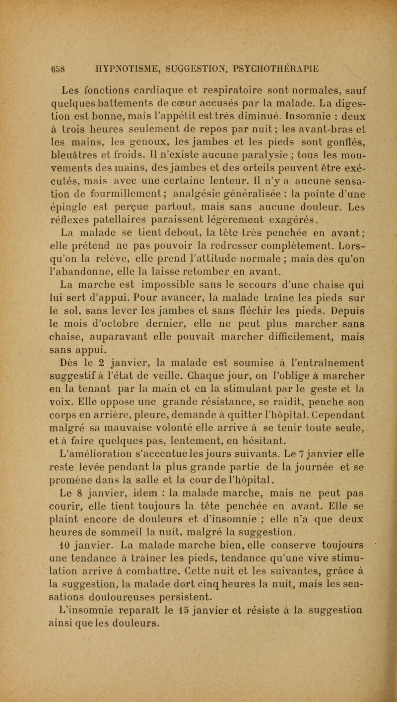 Les fonctions cardiaque et respiratoire sont normales, sauf quelques battements de cœur accusés par la malade. La diges- tion est bonne, mais l'appétit est très diminué. Insomnie : deux à trois heures seulement de repos par nuit; les avant-bras et les mains, les genoux, les jambes et les pieds sont gonflés, bleuâtres et froids. Il n'existe aucune paralysie ; tous les mou- vements des mains, des jambes et des orteils peuvent être exé- cutés, mais avec une certaine lenteur. Il n'y a aucune sensa- tion de fourmillement; analgésie généralisée : la pointe d'une épingle est perçue partout, mais sans aucune douleur. Les réflexes patellaires paraissent légèrement exagérés. La malade se tient debout, la tête très penchée en avant; elle prétend ne pas pouvoir la redresser complètement. Lors- qu'on la relève, elle prend l'attitude normale ; mais dès qu'on l'abandonne, elle la laisse retomber en avant. La marche est impossible sans le secours d'une chaise qui lui sert d'appui. Pour avancer, la malade traîne les pieds sur le sol, sans lever les jambes et sans fléchir les pieds. Depuis le mois d'octobre dernier, elle ne peut plus marcher sans chaise, auparavant elle pouvait marcher difficilement, mais sans appui. Dès le 2 janvier, la malade est soumise à l'entraînement suggestif à l'état de veille. Chaque jour, on l'oblige à marcher en la tenant par la main et en la stimulant par le geste et la voix. Elle oppose une grande résistance, se raidit, penche son corps en arrière, pleure, demande à quitter l'hôpital. Cependant malgré sa mauvaise volonté elle arrive à se tenir toute seule, et à faire quelques pas, lentement, en hésitant. L'amélioration s'accentue les jours suivants. Le 7 janvier elle reste levée pendant la plus grande partie de la journée et se promène dans la salle et la cour de l'hôpital. Le 8 janvier, idem : la malade marche, mais ne peut pas courir, elle tient toujours la tête penchée en avant. Elle se plaint encore de douleurs et d'insomnie ; elle n'a que deux heures de sommeil la nuit, malgré la suggestion. 10 janvier. La malade marche bien, elle conserve toujours une tendance à traîner les pieds, tendance qu'une vive stimu- lation arrive à combattre. Cette nuit et les suivantes, grâce à la suggestion, la malade dort cinq heures la nuit, mais les sen- sations douloureuses persistent. L'insomnie reparaît le 15 janvier et résiste à la suggestion ainsi que les douleurs.