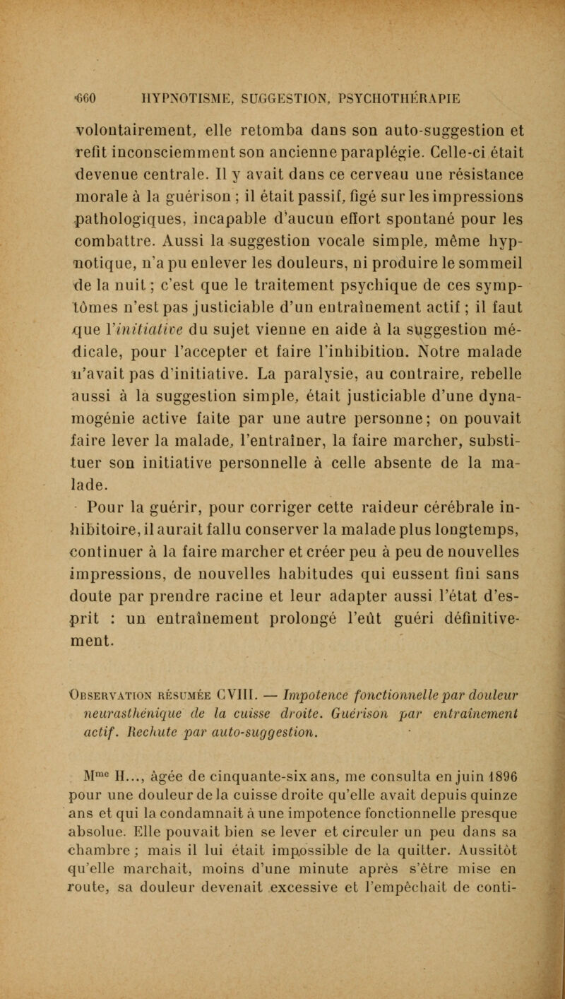 volontairement, elle retomba dans son auto-suggestion et refit inconsciemment son ancienne paraplégie. Celle-ci était devenue centrale. Il y avait dans ce cerveau une résistance morale à la guérison ; il était passif, figé sur les impressions pathologiques, incapable d'aucun effort spontané pour les combattre. Aussi la suggestion vocale simple, même hyp- notique, n'a pu enlever les douleurs, ni produire le sommeil de la nuit ; c'est que le traitement psychique de ces symp- tômes n'est pas justiciable d'un entraînement actif ; il faut que l'initiative du sujet vienne en aide à la suggestion mé- dicale, pour l'accepter et faire l'inhibition. Notre malade n'avait pas d'initiative. La paralysie, au contraire, rebelle aussi à la suggestion simple, était justiciable d'une dyna- mogénie active faite par une autre personne; on pouvait faire lever la malade, l'entraîner, la faire marcher, substi- tuer son initiative personnelle à celle absente de la ma- lade. Pour la guérir, pour corriger cette raideur cérébrale in- hibitoire, il aurait fallu conserver la malade plus longtemps, continuer à la faire marcher et créer peu à peu de nouvelles impressions, de nouvelles habitudes qui eussent fini sans doute par prendre racine et leur adapter aussi l'état d'es- prit : un entraînement prolongé l'eût guéri définitive- ment. Observation résumée G VIII. — Impotence fonctionnelle par douleur neurasthénique de la cuisse droite. Guérison par entraînement actif. Rechute par auto-suggestion. Mme H..., âgée de cinquante-six ans, me consulta en juin 1896 pour une douleur de la cuisse droite qu'elle avait depuis quinze ans et qui la condamnait à une impotence fonctionnelle presque absolue. Elle pouvait bien se lever et circuler un peu dans sa chambre ; mais il lui était impossible de la quitter. Aussitôt qu'elle marchait, moins d'une minute après s'être mise en route, sa douleur devenait excessive et l'empêchait de conti-