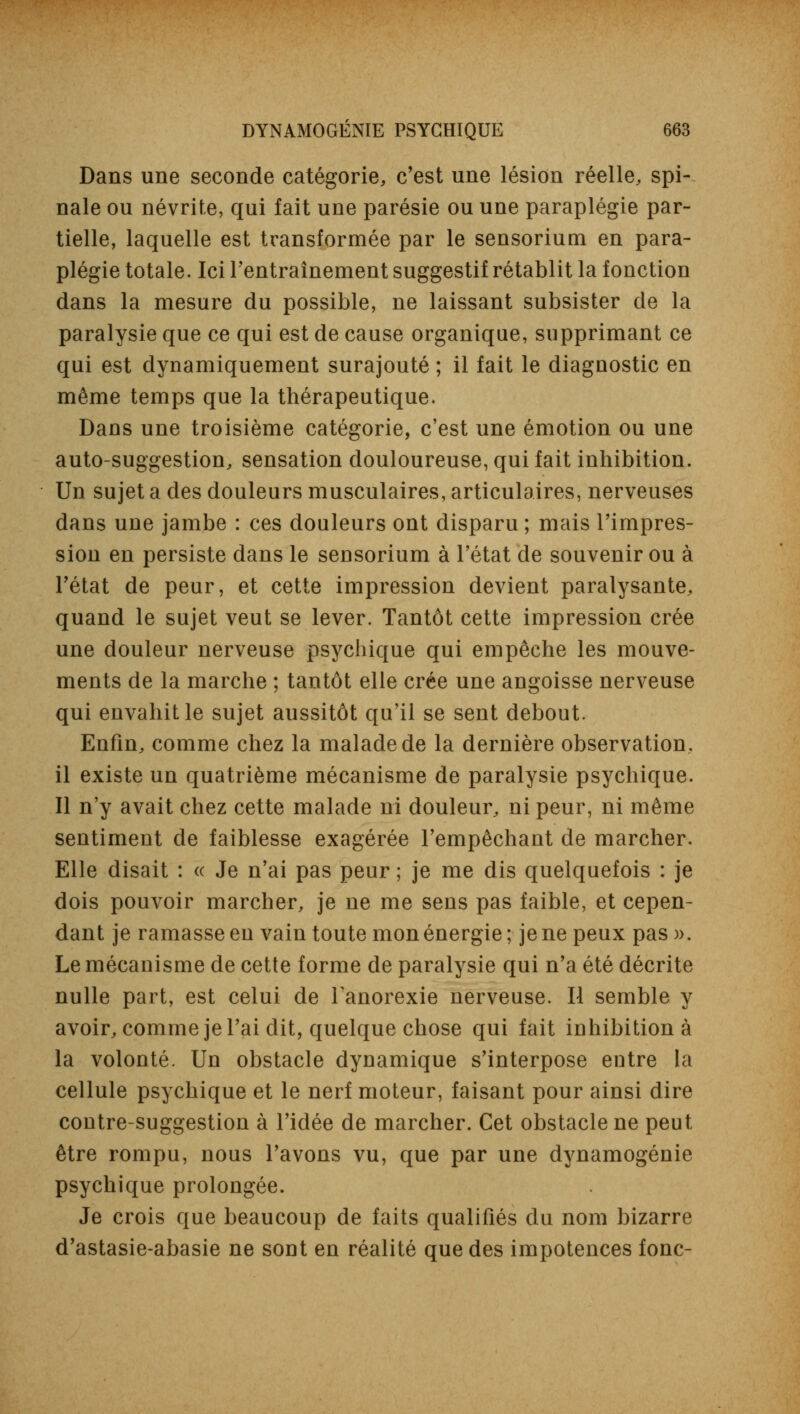 Dans une seconde catégorie, c'est une lésion réelle, spi- nale ou névrite, qui fait une parésie ou une paraplégie par- tielle, laquelle est transformée par le sensorium en para- plégie totale. Ici l'entraînement suggestif rétablit la fonction dans la mesure du possible, ne laissant subsister de la paralysie que ce qui est de cause organique, supprimant ce qui est dynamiquement surajouté ; il fait le diagnostic en même temps que la thérapeutique. Dans une troisième catégorie, c'est une émotion ou une auto-suggestion, sensation douloureuse, qui fait inhibition. Un sujet a des douleurs musculaires, articulaires, nerveuses dans une jambe : ces douleurs ont disparu ; mais l'impres- sion en persiste dans le sensorium à l'état de souvenir ou à l'état de peur, et cette impression devient paralysante, quand le sujet veut se lever. Tantôt cette impression crée une douleur nerveuse psychique qui empêche les mouve- ments de la marche ; tantôt elle crée une angoisse nerveuse qui envahit le sujet aussitôt qu'il se sent debout. Enfin, comme chez la malade de la dernière observation, il existe un quatrième mécanisme de paralysie psychique. Il n'y avait chez cette malade ni douleur, ni peur, ni même sentiment de faiblesse exagérée l'empêchant de marcher. Elle disait : « Je n'ai pas peur ; je me dis quelquefois : je dois pouvoir marcher, je ne me sens pas faible, et cepen- dant je ramasse en vain toute mon énergie; je ne peux pas)>. Le mécanisme de cette forme de paralysie qui n'a été décrite nulle part, est celui de Tanorexie nerveuse. Il semble y avoir, comme je l'ai dit, quelque chose qui fait inhibition à la volonté. Un obstacle dynamique s'interpose entre la cellule psychique et le nerf moteur, faisant pour ainsi dire contre-suggestion à l'idée de marcher. Cet obstacle ne peut être rompu, nous l'avons vu, que par une dynamogénie psychique prolongée. Je crois que beaucoup de faits qualifiés du nom bizarre d'astasie-abasie ne sont en réalité que des impotences fonc-