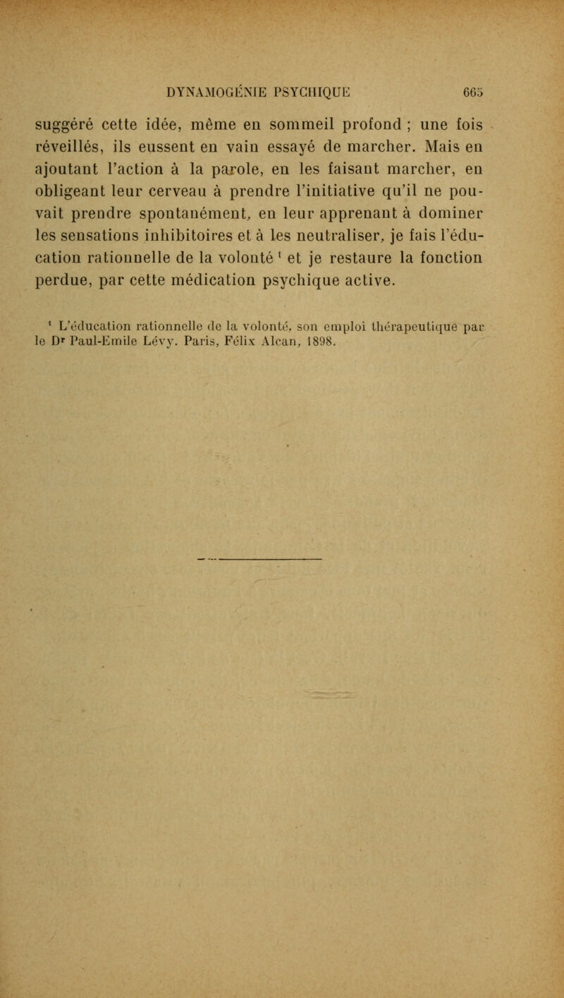 suggéré cette idée, même en sommeil profond ; une fois réveillés, ils eussent en vain essayé de marcher. Mais en ajoutant l'action à la parole, en les faisant marcher, en obligeant leur cerveau à prendre l'initiative qu'il ne pou- vait prendre spontanément, en leur apprenant à dominer les sensations inhibitoires et à les neutraliser, je fais l'édu- cation rationnelle de la volonté l et je restaure la fonction perdue, par cette médication psychique active. 1 L'éducation rationnelle de la volonté, son emploi thérapeutique par le D* Paul-Emile Lévy. Paris, Félix Alcan, 1898.