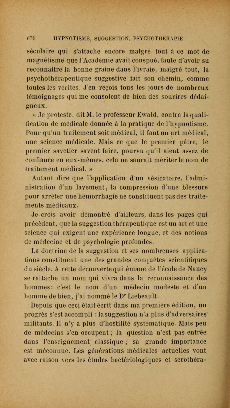 séculaire qui s'attache encore malgré tout à ce mot de magnétisme que l'Académie avait conspué, faute d'avoir su reconnaître la bonne graine dans l'ivraie, malgré tout, la psychothérapeutique suggestive fait son chemin, comme toutes les vérités. J'en reçois tous les jours de nombreux témoignages qui me consolent de bien des sourires dédai- gneux. « Je proteste, dit M. le professeur Ewald, contre la quali- fication de médicale donnée à la pratique de l'hypnotisme. Pour qu'un traitement soit médical, il faut un art médical, une science médicale. Mais ce que le premier pâtre, le premier savetier savent faire, pourvu qu'il aient assez de confiance en eux-mêmes, cela ne saurait mériter le nom de traitement médical. » Autant dire que l'application d'un vésicatoire, l'admi- nistration d'un lavement, la compression d'une blessure pour arrêter une hémorrhagie ne constituent pas des traite- ments médicaux. Je crois avoir démontré d'ailleurs, dans les pages qui précèdent, que la suggestion thérapeutique est un art et une science qui exigent une expérience longue, et des notions de médecine et de psychologie profondes. La doctrine de la suggestion et ses nombreuses applica- tions constituent une des grandes conquêtes scientifiques du siècle. A cette découverte qui émane de l'école de Nancy se rattache un nom qui vivra dans la reconnaissance des hommes; c'est le nom d'un médecin modeste et d'un homme de bien, j'ai nommé le Dr Liébeault. Depuis que ceci était écrit dans ma première édition, un progrès s'est accompli : la suggestion n'a plus d'adversaires militants. Il n'y a plus d'hostilité systématique. Mais peu de médecins s'en occupent ; la question n'est pas entrée dans l'enseignement classique ; sa grande importance est méconnue. Les générations médicales actuelles vont avec raison vers les études bactériologiques et sérothéra-