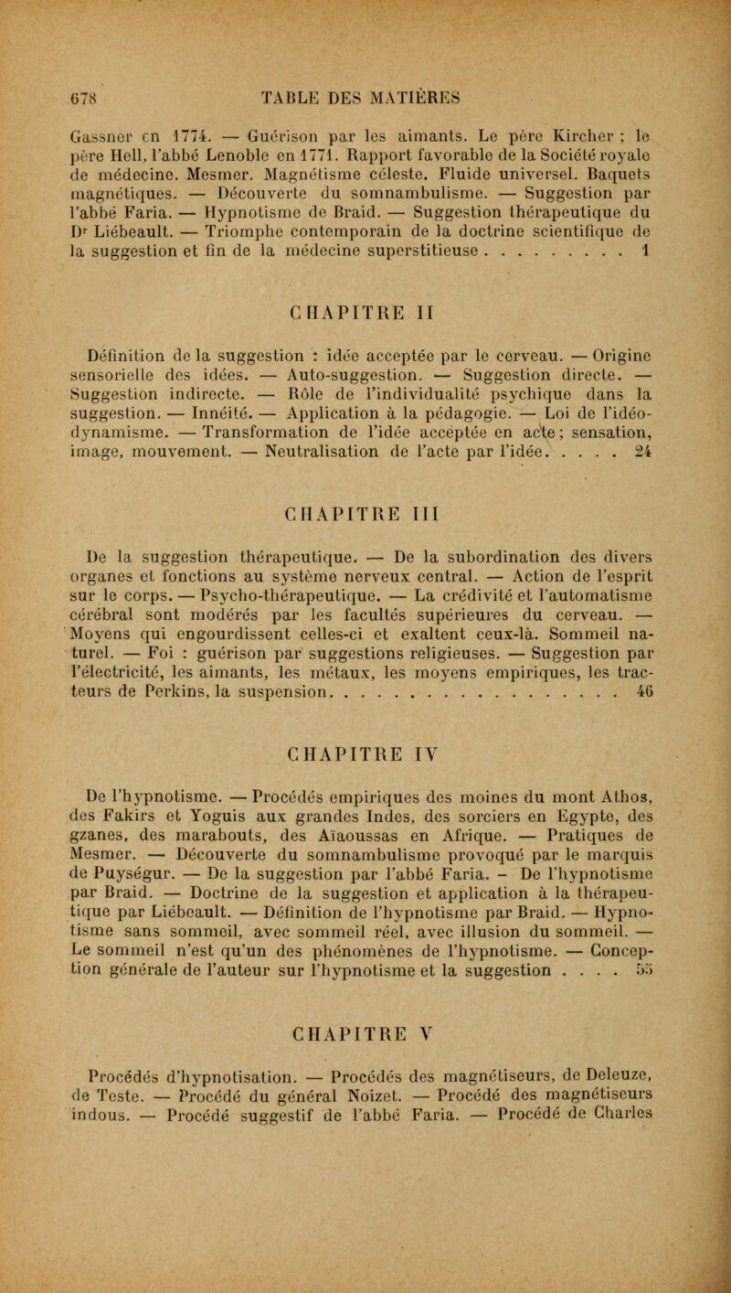 Gassner en 1774. — Guérison par les aimants. Le père Kircher ; le père Hell, l'abbé Lenoble en 1771. Rapport favorable de la Société royale de médecine. Mesmer. Magnétisme céleste. Fluide universel. Baquets magnétiques. — Découverte du somnambulisme. — Suggestion par l'abbé Faria. — Hypnotisme de Braid. — Suggestion thérapeutique du Dr Liébeault. — Triomphe contemporain de la doctrine scientifique de la suggestion et fin de la médecine superstitieuse 1 CHAPITRE II Définition de la suggestion : idée acceptée par le cerveau. — Origine sensorielle des idées. — Auto-suggestion. — Suggestion directe. — Suggestion indirecte. — Rôle de l'individualité psychique dans la suggestion. — Innéité. — Application à la pédagogie. — Loi de l'idéo- dynamisme. —Transformation de l'idée acceptée en acte; sensation, image, mouvement. — Neutralisation de l'acte par l'idée 24 CHAPITRE III De la suggestion thérapeutique. — De la subordination des divers organes et fonctions au système nerveux central. — Action de l'esprit sur le corps. — Psycho-thérapeutique. — La crédivité et l'automatisme cérébral sont modérés par les facultés supérieures du cerveau. — Moyens qui engourdissent celles-ci et exaltent ceux-là. Sommeil na- turel. — Foi : guérison par suggestions religieuses. — Suggestion par l'électricité, les aimants, les métaux, les moyens empiriques, les trac- teurs de Perkins, la suspension 46 CHAPITRE IV De l'hypnotisme. — Procédés empiriques des moines du mont Athos, dos Fakirs et Yoguis aux grandes Indes, des sorciers en Egypte, des gzanes, des marabouts, des Aïaoussas en Afrique. — Pratiques de Mesmer. — Découverte du somnambulisme provoqué par le marquis de Puységur. — De la suggestion par l'abbé Faria. - De l'hypnotisme par Braid. — Doctrine de la suggestion et application à la thérapeu- tique par Liébeault. — Définition de l'hypnotisme par Braid. — Hypno- tisme sans sommeil, avec sommeil réel, avec illusion du sommeil. — Le sommeil n'est qu'un des phénomènes de l'hypnotisme. — Concep- tion générale de l'auteur sur l'hypnotisme et la suggestion .... <r>:> CHAPITRE V Procédés d'hypnotisation. — Procédés des magnétiseurs, de Deleuze, de Teste. — Procédé du général Noizet. — Procédé des magnétiseurs indous. — Procédé suggestif de l'abbé Faria. — Procédé de Charles