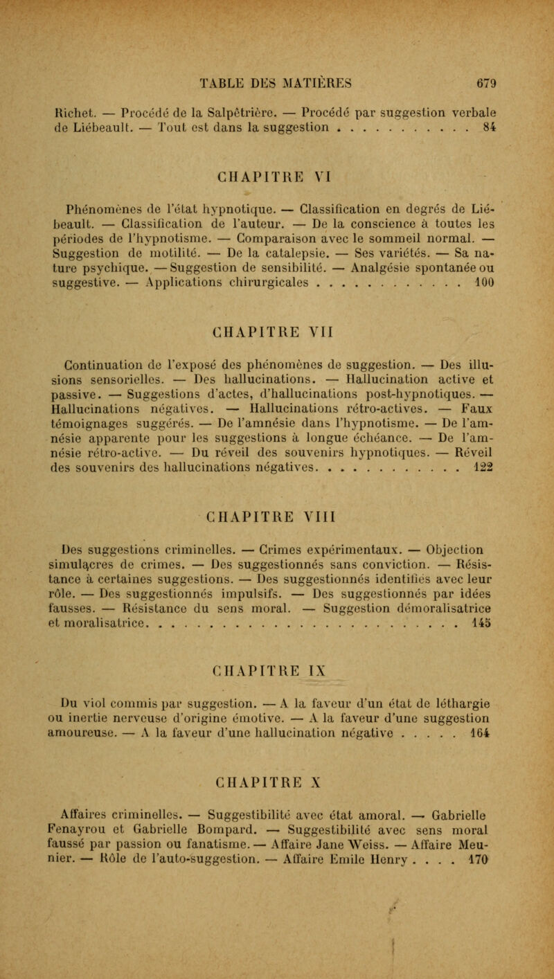 Richet. — Procédé de la Salpêtrière. — Procédé par suggestion verbale de Liébeault. — Tout est dans la suggestion * 84 CHAPITRE VI Phénomènes de l'état hypnotique. — Classification en degrés de Lié- beault. — Classification de l'auteur. — De la conscience à toutes les périodes de l'hypnotisme. — Comparaison avec le sommeil normal. — Suggestion de motilité. — De la catalepsie. — Ses variétés. — Sa na- ture psychique. —Suggestion de sensibilité. — Analgésie spontanée ou suggestive. — Applications chirurgicales 100 CHAPITRE VII Continuation de l'exposé des phénomènes de suggestion. — Des illu- sions sensorielles. — Des hallucinations. — Hallucination active et passive. — Suggestions d'actes, d'hallucinations post-hypnotiques. — Hallucinations négatives. — Hallucinations rétro-actives. — Faux témoignages suggérés. — De l'amnésie dans l'hypnotisme. — De l'am- nésie apparente pour les suggestions à longue échéance. — De l'am- nésie rétro-active. — Du réveil des souvenirs hypnotiques. — Réveil des souvenirs des hallucinations négatives 122 CHAPITRE VIII Des suggestions criminelles. — Crimes expérimentaux. — Objection simulacres de crimes. — Des suggestionnés sans conviction. — Résis- tance à certaines suggestions. — Des suggestionnés identilies avec leur rôle. — Des suggestionnés impulsifs. — Des suggestionnés par idées fausses. — Résistance du sens moral. — Suggestion démoralisatrice et moralisatrice 145 CHAPITRE IX Du viol commis par suggestion. —A la faveur d'un état de léthargie ou inertie nerveuse d'origine émotive. — A la faveur d'une suggestion amoureuse. — A la faveur d'une hallucination négative 164 CHAPITRE X Affaires criminelles. — Suggestibilité avec état amoral. — Gabrielle Fenayrou et Gabrielle Bompard. — Suggestibilité avec sens moral faussé par passion ou fanatisme.— Affaire Jane Weiss. — Affaire Meu- nier. — Rôle de l'auto-suggestion. — Affaire Emile Henry .... 170