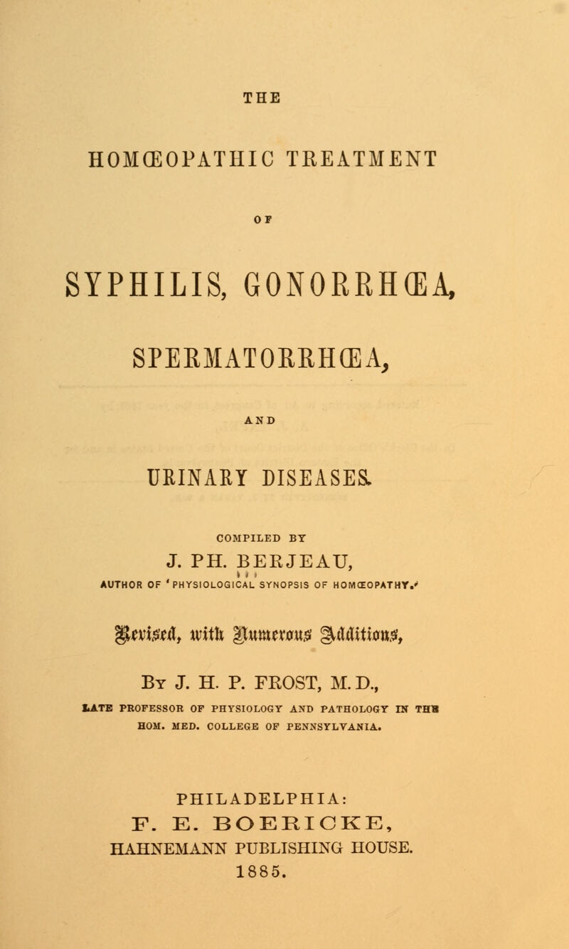 THE HOMOEOPATHIC TREATMENT OF SYPHILIS, GONORRHEA, SPERMATORRHEA, AND URINARY DISEASES. COMPILED BY J. PH. BERJEAU, AUTHOR OF 'PHYSIOLOGICAL SYNOPSIS OF HOMEOPATHY.' gUvfofcfl, with *gmtxm$ &Mitm$t By J. H. P. FROST, M.D., I.ATE PROFESSOR OF PHYSIOLOGY AND PATHOLOGY IN THH HOM. MED. COLLEGE OF PENNSYLVANIA. PHILADELPHIA: F. E. BOERICKE, HAHNEMANN PUBLISHING HOUSE. 1885.