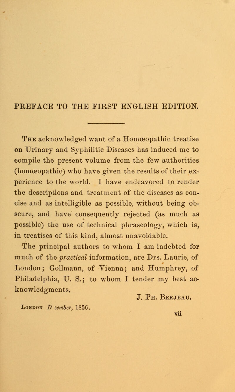 PREFACE TO THE FIRST ENGLISH EDITION. The acku owl edged want of a Homoeopathic treatise on Urinary and Syphilitic Diseases has induced me to compile the present volume from the few authorities (homoeopathic) who have given the results of their ex- perience to the world. I have endeavored to render the descriptions and treatment of the diseases as con- cise and as intelligible as possible, without being ob- scure, and have consequently rejected (as much as possible) the use of technical phraseology, which is, in treatises of this kind, almost unavoidable. The principal authors to whom I am indebted for much of the practical information, are Drs. Laurie, of London; Gollmann, of Yienna; and Humphrey, of Philadelphia, U. S,; to whom I tender my best ac- knowledgments. J. Ph. Berjeau. London D xember, 1856.