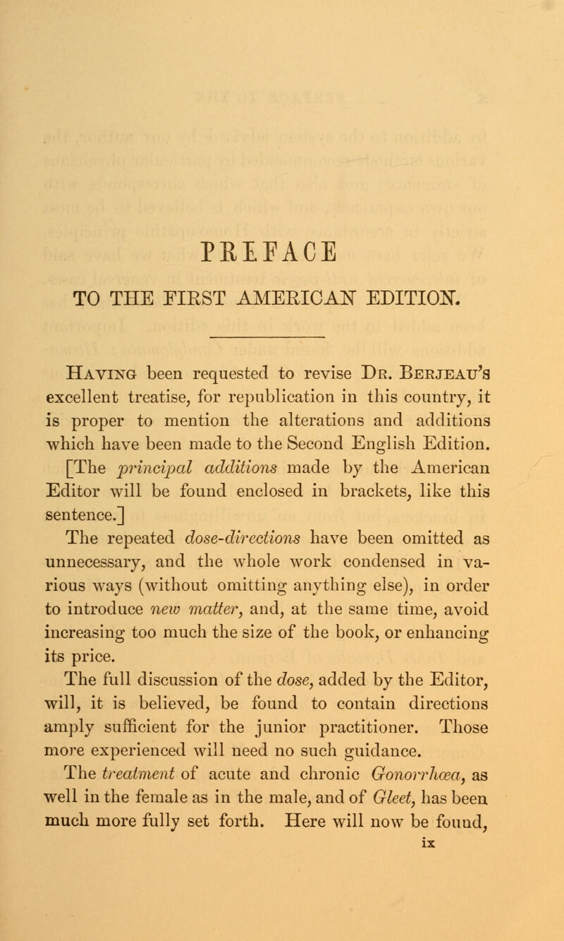 PREFACE TO THE FIRST AMERICAN EDITION. Having been requested to revise Dr. Berjeau's excellent treatise, for republication in this country, it is proper to mention the alterations and additions which have been made to the Second English Edition. [The principal additions made by the American Editor will be found enclosed in brackets, like this sentence.] The repeated dose-directions have been omitted as unnecessary, and the whole work condensed in va- rious ways (without omitting anything else), in order to introduce new matter, and, at the same time, avoid increasing too much the size of the book, or enhancing its price. The full discussion of the dose, added by the Editor, will, it is believed, be found to contain directions amply sufficient for the junior practitioner. Those more experienced will need no such guidance. The treatment of acute and chronic Gonorrhoea, as well in the female as in the male, and of Gleet, has been much more fully set forth. Here will now be found,