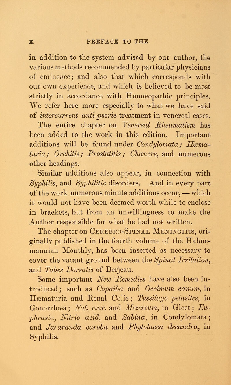 in addition to the system advised by our author, the various methods recommended by particular physicians of eminence; and also that which corresponds with our own experience, and which is believed to be most strictly in accordance with Homoeopathic principles. We refer here more especially to what we have said of intercurrent anti-psoric treatment in venereal cases. The entire chapter on Venereal Rheumatism has been added to the work in this edition. Important additions will be found under Condylomata; Hema- turia; Orchitis; Prostatitis; Chancre, and numerous other headings. Similar additions also appear, in connection with Syphilis, and Syphilitic disorders. And in every part of the work numerous minute additions occur, — which it would not have been deemed worth while to enclose in brackets, but from an unwillingness to make the Author responsible for what he had not written. The chapter on Cerebro-Spinal Meningitis, ori- ginally published in the fourth volume of the Hahne- mannian Monthly, has been inserted as necessary to cover the vacant ground between the Spinal Irritation, and Tabes Dorsalis of Berjeau. Some important New Remedies have also been in- troduced ; such as Copaiba and Occimum canum, in Hematuria and Renal Colic; Tussilago petasites, in Gonorrhoea; Nat. mur. and Mezereum, in Gleet; Eu- phrasia, Nitric acid, and Sabina, in Condylomata; and Jai aranda caroba and Phytolacca decandra, in Syphilis.