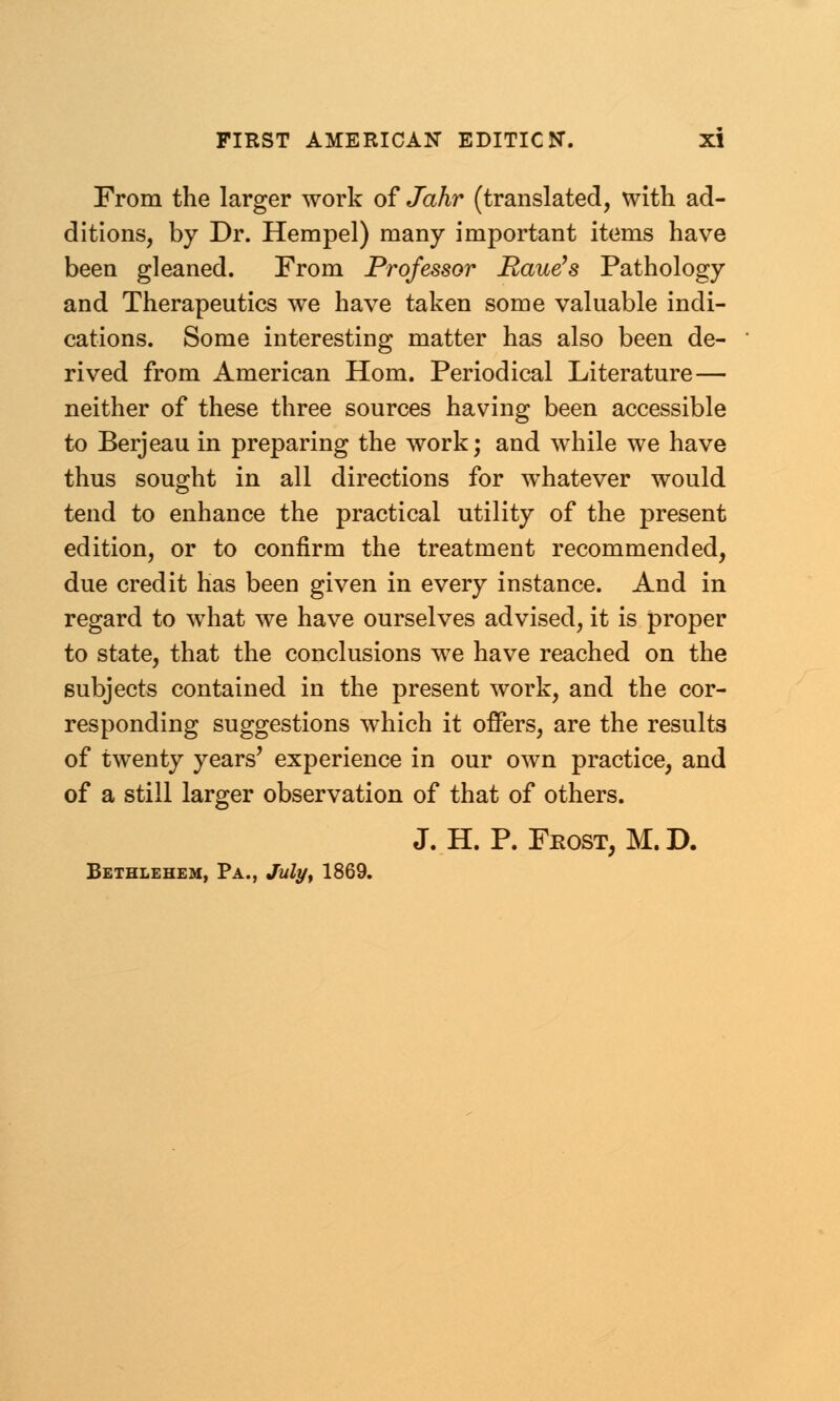 From the larger work of Jahr (translated, with ad- ditions, by Dr. Hempel) many important items have been gleaned. From Professor Raue's Pathology and Therapeutics we have taken some valuable indi- cations. Some interesting matter has also been de- rived from American Horn. Periodical Literature— neither of these three sources having been accessible to Berjeau in preparing the work; and while we have thus sought in all directions for whatever would tend to enhance the practical utility of the present edition, or to confirm the treatment recommended, due credit has been given in every instance. And in regard to what we have ourselves advised, it is proper to state, that the conclusions we have reached on the subjects contained in the present work, and the cor- responding suggestions which it offers, are the results of twenty years' experience in our own practice, and of a still larger observation of that of others. J. H. P. Frost, M. D. Bethlehem, Pa., July, 1869.