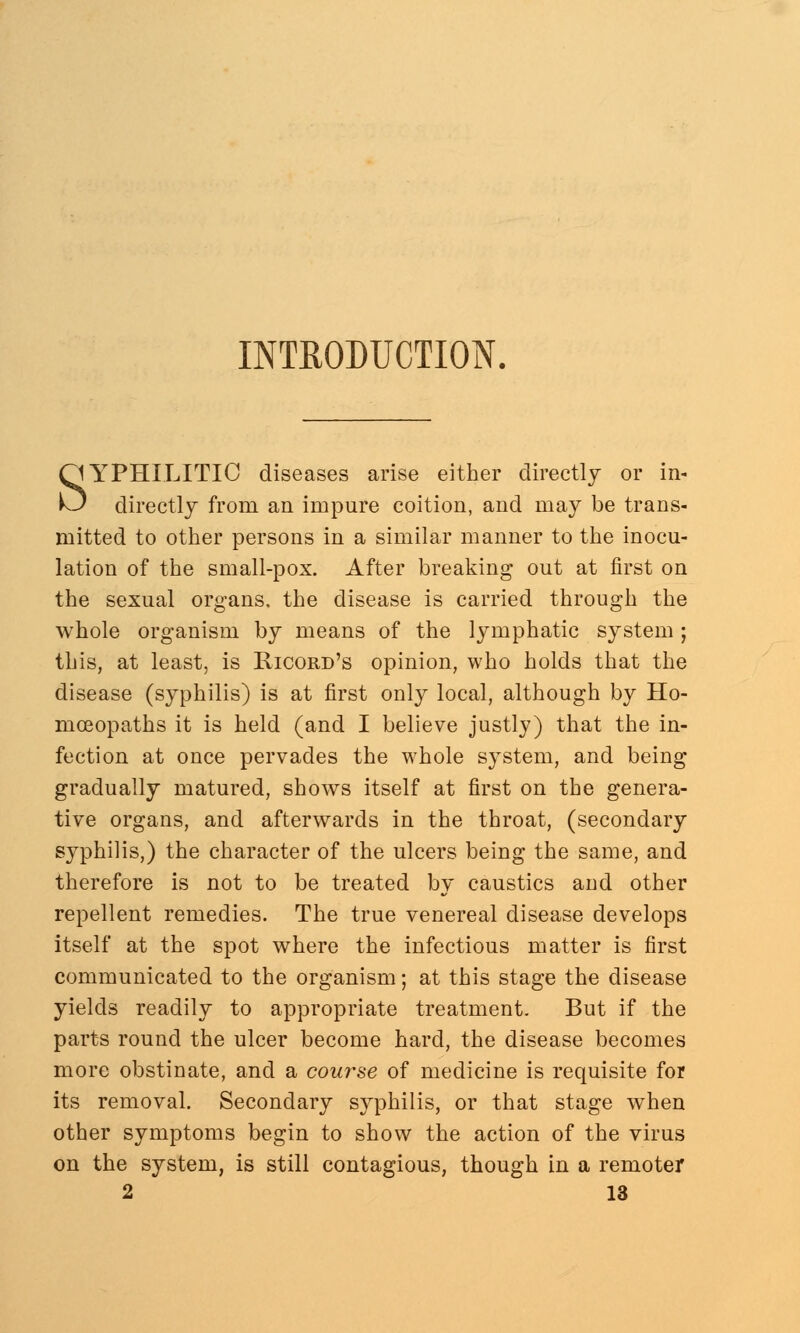 INTRODUCTION. SYPHILITIC diseases arise either directly or in- directly from an impure coition, and may be trans- mitted to other persons in a similar manner to the inocu- lation of the small-pox. After breaking out at first on the sexual organs, the disease is carried through the whole organism by means of the lymphatic system; this, at least, is Ricord's opinion, who holds that the disease (syphilis) is at first only local, although by Ho- moeopaths it is held (and I believe justly) that the in- fection at once pervades the whole system, and being gradually matured, shows itself at first on the genera- tive organs, and afterwards in the throat, (secondary syphilis,) the character of the ulcers being the same, and therefore is not to be treated by caustics and other repellent remedies. The true venereal disease develops itself at the spot where the infectious matter is first communicated to the organism; at this stage the disease yields readily to appropriate treatment. But if the parts round the ulcer become hard, the disease becomes more obstinate, and a course of medicine is requisite for its removal. Secondary syphilis, or that stage when other symptoms begin to show the action of the virus on the system, is still contagious, though in a remoter