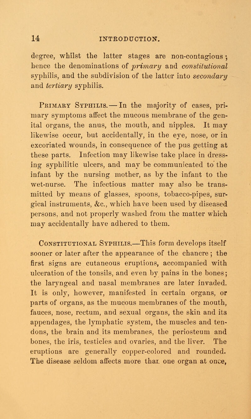 degree, whilst the latter stages are non-contagious •, hence the denominations of primary and constitutional syphilis, and the subdivision of the latter into secondary and tertiary syphilis. Primary Syphilis. — In the majority of cases, pri- mary symptoms affect the mucous membrane of the gen- ital organs, the anus, the mouth, and nipples. It may likewise occur, but accidentally, in the eye, nose, or in excoriated wounds, in consequence of the pus getting at these parts. Infection may likewise take place in dress- ing syphilitic ulcers, and may be communicated to'the infant by the nursing mother, as by the infant to the wet-nurse. The infectious matter may also be trans- mitted by means of glasses, spoons, tobacco-pipes, sur- gical instruments, &c, which have been used by diseased persons, and not properly washed from the matter which may accidentally have adhered to them. Constitutional Syphilis.—This form develops itself sooner or later after the appearance of the chancre ; the first signs are cutaneous eruptions, accompanied with ulceration of the tonsils, and even by pains in the bones; the laryngeal and nasal membranes are later invaded. It is only, however, manifested in certain organs, or parts of organs, as the mucous membranes of the mouth, fauces, nose, rectum, and sexual organs, the skin and its appendages, the lymphatic system, the muscles and ten- dons, the brain and its membranes, the periosteum and bones, the iris, testicles and ovaries, and the liver. The eruptions are generally copper-colored and rounded. The disease seldom affects more thar one organ at once,