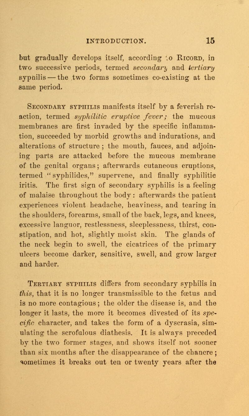 but gradually develops itself, according \o Ricord, in two successive periods, termed secondary and tertiary sypnilis — the two forms sometimes co-existing at the same period. Secondary syphilis manifests itself by a feverish re- action, termed syphilitic eruptive fever; the mucous membranes are first invaded by the specific inflamma- tion, succeeded by morbid growths and indurations, and alterations of structure ; the mouth, fauces, and adjoin- ing parts are attacked before the mucous membrane of the genital organs; afterwards cutaneous eruptions, termed  syphilides, supervene, and finally syphilitic iritis. The first sign of secondary syphilis is a feeling of malaise throughout the body: afterwards the patient experiences violent headache, heaviness, and tearing in the shoulders, forearms, small of the back, legs, and knees, excessive languor, restlessness, sleeplessness, thirst, con- stipation, and hot, slightly moist skin. The glands of the neck begin to swell, the cicatrices of the primary ulcers become darker, sensitive, swell, and grow larger and harder. Tertiary syphilis differs from secondary syphilis in this, that it is no longer transmissible to the fcetus and is no more contagious; the older the disease is, and the longer it lasts, the more it becomes divested of its spe- cific character, and takes the form of a dyscrasia, sim- ulating the scrofulous diathesis. It is always preceded by the two former stages, and shows itself not sooner than six months after the disappearance of the chancre; sometimes it breaks out ten or twenty years after the