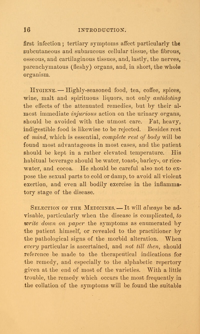 first infection ; tertiary symptoms affect particularly the subcutaneous and submucous cellular tissue, the fibrous, osseous, and cartilaginous tissues, and, lastly, the nerves, parenchymatous (fleshy) organs, and, in short, the whole organism. Hygiene. — Highly-seasoned food, tea, coffee, spices, wine, malt and spirituous liquors, not only antidoting the effects of the attenuated remedies, but by their al- most immediate injurious action on the urinary organs, should be avoided with the utmost care. Fat, heavy, indigestible food is likewise to be rejected. Besides rest of mind, which is essential, complete rest of body will be found most advantageous in most cases, and the patient should be kept in a rather elevated temperature. His habitual beverage should be water, toast-, barley-, or rice- water, and cocoa. He should be careful also not to ex- pose the sexual parts to cold or damp, to avoid all violent exertion, and even all bodily exercise in the inflamma- tory stage of the disease. Selection of the Medicines. — It will always be ad- visable, particularly when the disease is complicated, to write down on paper the sj^mptoms as enumerated by the patient himself, or revealed to the practitioner by the pathological signs of the morbid alteration. When every particular is ascertained, and not till then, should reference be made to the therapeutical indications for the remedy, and especially to the alphabetic repertory given at the end of most of the varieties. With a little trouble, the remedy which occurs the most frequently in the collation of the symptoms will be found the suitable