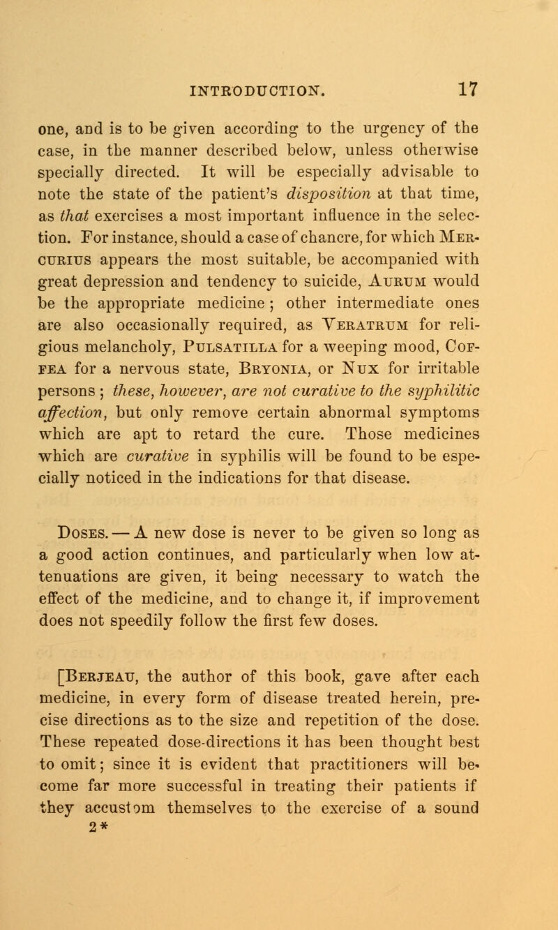one, aDd is to be given according to the urgency of the case, in the manner described below, unless otherwise specially directed. It will be especially advisable to note the state of the patient's disposition at that time, as that exercises a most important influence in the selec- tion. For instance, should a case of chancre, for which Mer- ctjrius appears the most suitable, be accompanied with great depression and tendency to suicide, Aurtjm would be the appropriate medicine; other intermediate ones are also occasionally required, as Yeratrtjm for reli- gious melancholy, Pulsatilla for a weeping mood, Cof- fea for a nervous state, Bryonia, or Nux for irritable persons ; these, however, are not curative to the syphilitic affection, but only remove certain abnormal symptoms which are apt to retard the cure. Those medicines which are curative in syphilis will be found to be espe- cially noticed in the indications for that disease. Doses. — A new dose is never to be given so long as a good action continues, and particularly when low at- tenuations are given, it being necessary to watch the effect of the medicine, and to change it, if improvement does not speedily follow the first few doses. [Berjeau, the author of this book, gave after each medicine, in every form of disease treated herein, pre- cise directions as to the size and repetition of the dose. These repeated dose-directions it has been thought best to omit; since it is evident that practitioners will be* come far more successful in treating their patients if they accustom themselves to the exercise of a sound 2*