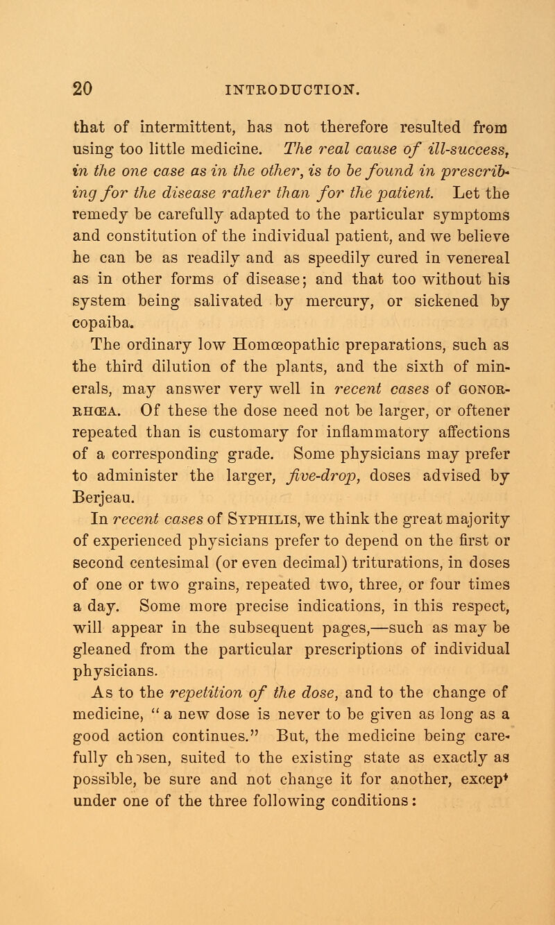 that of intermittent, has not therefore resulted from using too little medicine. The real cause of ill-success, in the one case as in the other, is to be found in 'prescribe ing for the disease rather than for the patient. Let the remedy be carefully adapted to the particular symptoms and constitution of the individual patient, and we believe he can be as readily and as speedily cured in venereal as in other forms of disease; and that too without his system being salivated by mercury, or sickened by copaiba. The ordinary low Homoeopathic preparations, such as the third dilution of the plants, and the sixth of min- erals, may answer very well in recent cases of gonor- rhoea. Of these the dose need not be larger, or oftener repeated than is customary for inflammatory affections of a corresponding grade. Some physicians may prefer to administer the larger, five-drop, doses advised by Berjeau. In recent cases of Syphilis, we think the great majority of experienced physicians prefer to depend on the first or second centesimal (or even decimal) triturations, in doses of one or two grains, repeated two, three, or four times a day. Some more precise indications, in this respect, will appear in the subsequent pages,—such as may be gleaned from the particular prescriptions of individual physicians. As to the repetition of the dose, and to the change of medicine, a new dose is never to be given as long as a good action continues. But, the medicine being care- fully chosen, suited to the existing state as exactly as possible, be sure and not change it for another, excep* under one of the three following conditions: