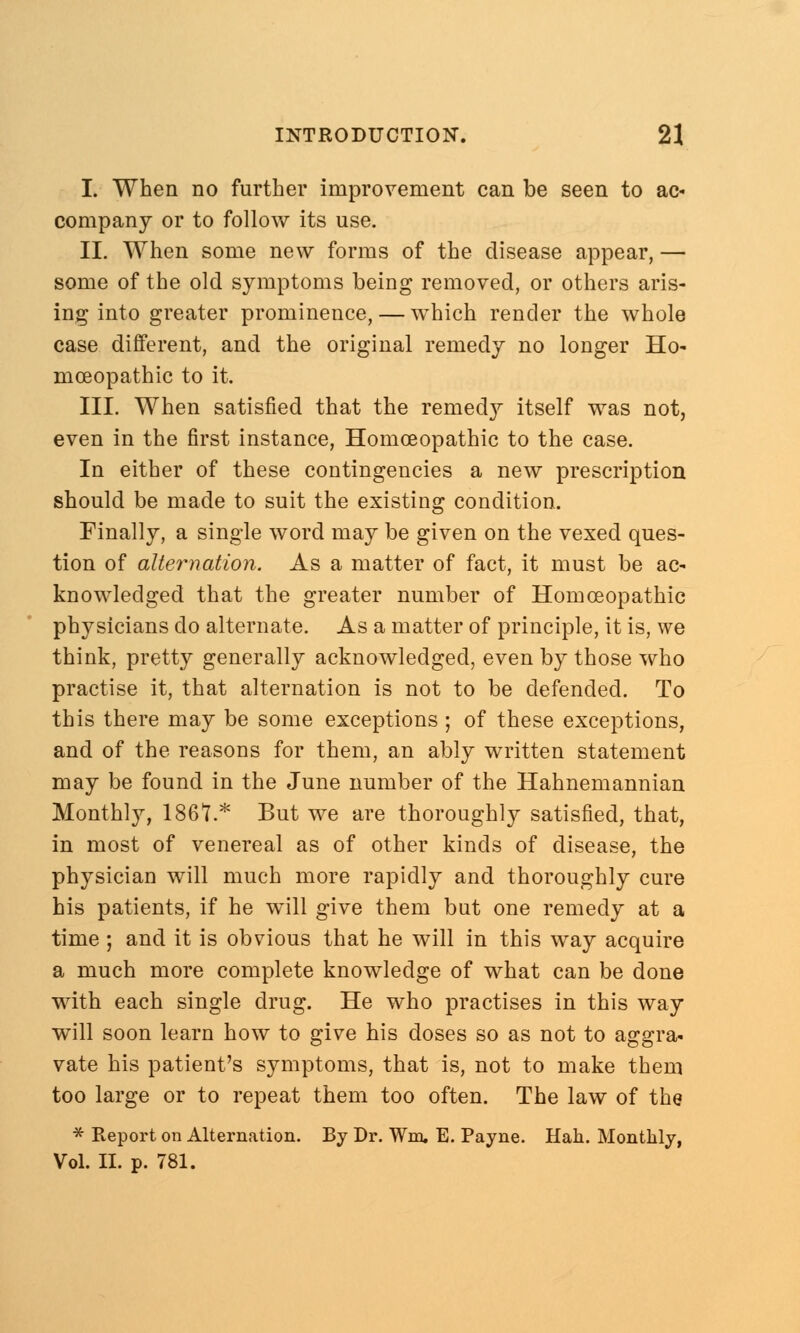 I. When no further improvement can be seen to ac- company or to follow its use. II. When some new forms of the disease appear, — some of the old symptoms being removed, or others aris- ing into greater prominence, — which render the whole case different, and the original remedy no longer Ho- moeopathic to it. III. When satisfied that the remedy itself was not, even in the first instance, Homoeopathic to the case. In either of these contingencies a new prescription should be made to suit the existing condition. Finally, a single word may be given on the vexed ques- tion of alternation. As a matter of fact, it must be ac- knowledged that the greater number of Homoeopathic physicians do alternate. As a matter of principle, it is, we think, pretty generally acknowledged, even by those who practise it, that alternation is not to be defended. To this there may be some exceptions ; of these exceptions, and of the reasons for them, an ably written statement may be found in the June number of the Hahnemannian Monthly, 1861.* But we are thoroughly satisfied, that, in most of venereal as of other kinds of disease, the physician will much more rapidly and thoroughly cure his patients, if he will give them but one remedy at a time; and it is obvious that he will in this way acquire a much more complete knowledge of what can be done with each single drug. He who practises in this way will soon learn how to give his doses so as not to aggra- vate his patient's symptoms, that is, not to make them too large or to repeat them too often. The law of the * Report on Alternation. By Dr. Win. E. Payne. Hah. Monthly, Vol. II. p. 781.