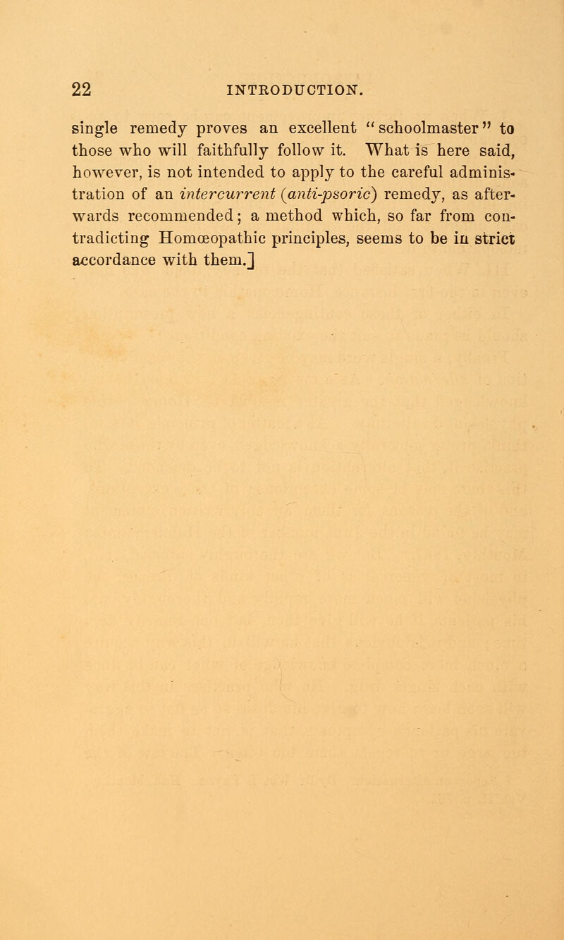 single remedy proves an excellent schoolmaster to those who will faithfully follow it. What is here said, however, is not intended to apply to the careful adminis- tration of an intercurrent (anti-psoric) remedy, as after- wards recommended; a method which, so far from con- tradicting Homoeopathic principles, seems to be in strict accordance with them.]
