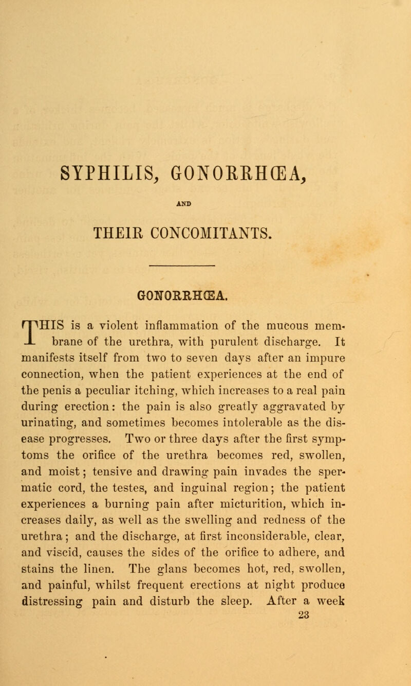 SYPHILIS, GONORRHOEA, THEIR CONCOMITANTS. GONORRHEA. THIS is a violent inflammation of the mucous mem* brane of the urethra, with purulent discharge. It manifests itself from two to seven days after an impure connection, when the patient experiences at the end of the penis a peculiar itching, which increases to a real pain during erection: the pain is also greatly aggravated by urinating, and sometimes becomes intolerable as the dis- ease progresses. Two or three days after the first symp- toms the orifice of the urethra becomes red, swollen, and moist; tensive and drawing pain invades the sper- matic cord, the testes, and inguinal region; the patient experiences a burning pain after micturition, which in- creases daily, as well as the swelling and redness of the urethra; and the discharge, at first inconsiderable, clear, and viscid, causes the sides of the orifice to adhere, and stains the linen. The glans becomes hot, red, swollen, and painful, whilst frequent erections at night produce distressing pain and disturb the sleep. After a week