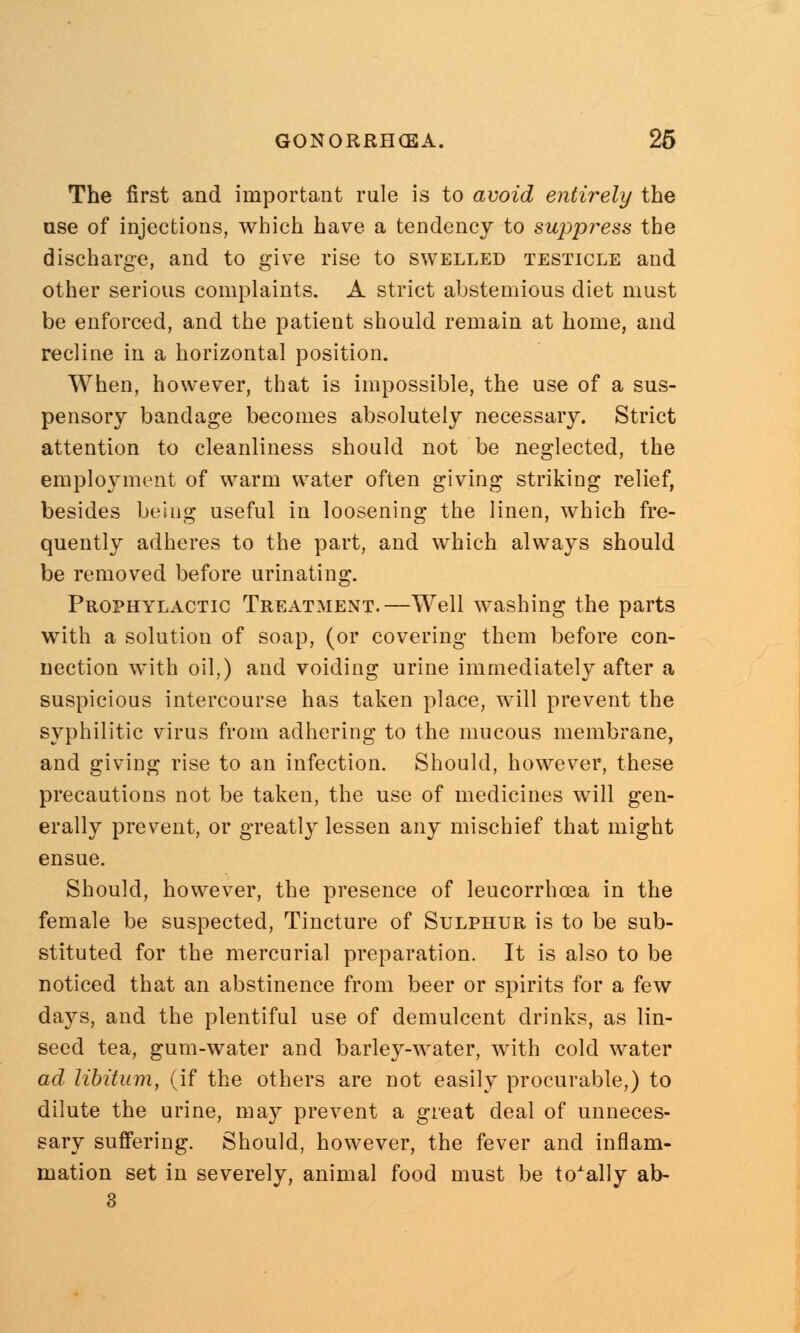 The first and important rule is to avoid entirely the use of injections, which have a tendency to suppress the discharge, and to give rise to swelled testicle and other serious complaints. A strict abstemious diet must be enforced, and the patient should remain at home, and recline in a horizontal position. When, however, that is impossible, the use of a sus- pensory bandage becomes absolutely necessary. Strict attention to cleanliness should not be neglected, the employment of warm water often giving striking relief, besides being useful in loosening the linen, which fre- quently adheres to the part, and which always should be removed before urinating. Prophylactic Treatment.—Well washing the parts with a solution of soap, (or covering them before con- nection with oil,) and voiding urine immediately after a suspicious intercourse has taken place, will prevent the syphilitic virus from adhering to the mucous membrane, and giving rise to an infection. Should, however, these precautions not be taken, the use of medicines will gen- erally prevent, or greatly lessen any mischief that might ensue. Should, however, the presence of leucorrhcea in the female be suspected, Tincture of Sulphur is to be sub- stituted for the mercurial preparation. It is also to be noticed that an abstinence from beer or spirits for a few days, and the plentiful use of demulcent drinks, as lin- seed tea, gum-water and barley-water, with cold water ad libitum, (if the others are not easily procurable,) to dilute the urine, may prevent a great deal of unneces- sary suffering. Should, however, the fever and inflam- mation set in severely, animal food must be totally ab-