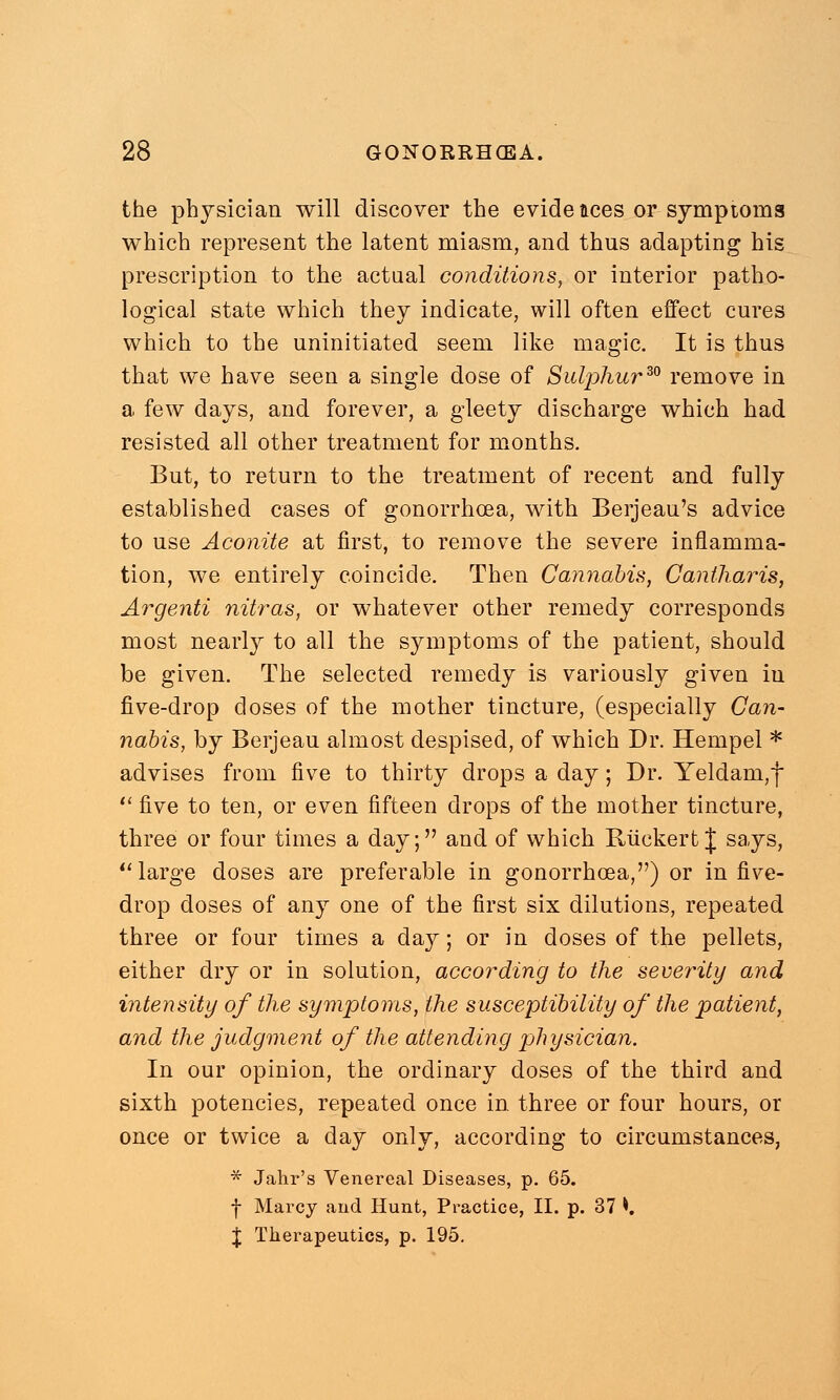 the physician will discover the evidences or symptoms which represent the latent miasm, and thus adapting his prescription to the actual conditions, or interior patho- logical state which they indicate, will often effect cures which to the uninitiated seem like magic. It is thus that we have seen a single dose of Sulphur30 remove in a few days, and forever, a gleety discharge which had resisted all other treatment for months. But, to return to the treatment of recent and fully established cases of gonorrhoea, with Berjeau's advice to use Aconite at first, to remove the severe inflamma- tion, we entirely coincide. Then Cannabis, Cantharis, Argenti nitras, or whatever other remedy corresponds most nearly to all the symptoms of the patient, should be given. The selected remedy is variously given iu five-drop doses of the mother tincture, (especially Can- nabis, by Berjeau almost despised, of which Dr. Hempel * advises from five to thirty drops a day; Dr. Yeldam,f  five to ten, or even fifteen drops of the mother tincture, three or four times a day; and of which RiickertJ says,  large doses are preferable in gonorrhoea,) or in five- drop doses of any one of the first six dilutions, repeated three or four times a day; or in doses of the pellets, either dry or in solution, according to the severity and intensity of the symptoms, the susceptibility of the patient, and the judgment of the attending physician. In our opinion, the ordinary closes of the third and sixth potencies, repeated once in three or four hours, or once or twice a day only, according to circumstances, * Jahr's Venereal Diseases, p. 65. f Marcy and Hunt, Practice, II. p. 37 *. J Therapeutics, p. 195.