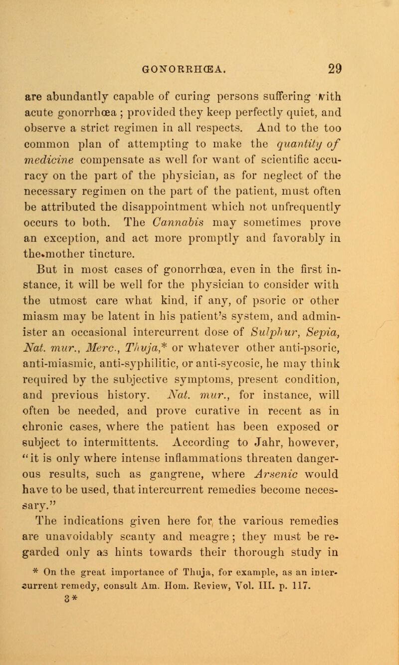 are abundantly capable of curing persons suffering jyith acute gonorrhoea ; provided they keep perfectly quiet, and observe a strict regimen in all respects. And to the too common plan of attempting to make the quantity of medicine compensate as well for want of scientific accu- racy on the part of the physician, as for neglect of the necessary regimen on the part of the patient, must often be attributed the disappointment which not unfrequently occurs to both. The Cannabis may sometimes prove an exception, and act more promptly and favorably in the-mother tincture. But in most cases of gonorrhoea, even in the first in- stance, it will be well for the physician to consider with the utmost care what kind, if any, of psoric or other miasm may be latent in his patient's system, and admin- ister an occasional intercurrent dose of Sulphur, Sepia, Nat. mur., Merc, Thuja* or whatever other anti-psoric, anti-miasmic, anti-syphilitic, or anti-sycosic, he may think required by the subjective symptoms, present condition, and previous history. Nat. mur., for instance, will often be needed, and prove curative in recent as in chronic cases, where the patient has been exposed or subject to intermittents. According to Jahr, however, it is only where intense inflammations threaten danger- ous results, such as gangrene, where Arsenic would have to be used, that intercurrent remedies become neces- sary. The indications given here for the various remedies are unavoidably scanty and meagre; they must be re- garded only as hints towards their thorough study in * On the great importance of Thuja, for example, as an inter- current remedy, consult Am. Horn. Review, Vol. III. p. 117. 3*